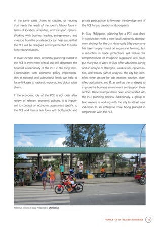 FINANCE FOR CITY LEADERS HANDBOOK 119
in the same value chains or clusters, or housing
that meets the needs of the specific labour force in
terms of location, amenities, and transport options.
Working with business leaders, entrepreneurs, and
investors from the private sector can help ensure that
the PCE will be designed and implemented to foster
firm competitiveness.
In lower-income cities, economic planning related to
the PCE is even more critical and will determine the
financial sustainability of the PCE in the long term.
Coordination with economic policy implementa-
tion at national and subnational levels can help to
foster linkages to national, regional, and global value
chains.
If the economic role of the PCE is not clear after
review of relevant economic policies, it is import-
ant to conduct an economic assessment specific to
the PCE and form a task force with both public and
private participation to leverage the development of
the PCE for job creation and prosperity.
In Silay, Philippines, planning for a PCE was done
in conjunction with a new local economic develop-
ment strategy for the city. Historically, Silay’s economy
has been largely based on sugarcane farming, but
a reduction in trade protections will reduce the
competitiveness of Philippine sugarcane and could
put many out of work in Silay. After a business survey
and an analysis of strengths, weaknesses, opportuni-
ties, and threats (SWOT analysis), the city has iden-
tified three sectors for job creation: tourism, diver-
sified agriculture, and IT, as well as the strategies to
improve the business environment and support these
sectors. These strategies have been incorporated into
the PCE planning process. Additionally, a group of
land owners is working with the city to attract new
industries to an enterprise zone being planned in
conjunction with the PCE.
Pedestrian crossing in Silay, Philippines © UN-Habitat
 