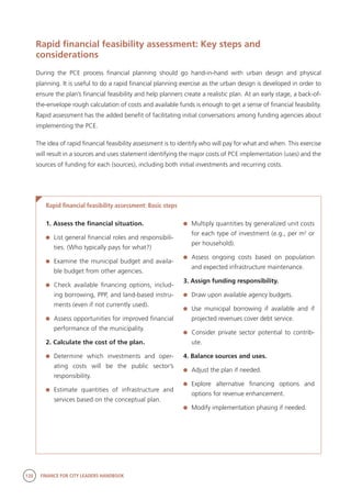 120 FINANCE FOR CITY LEADERS HANDBOOK
Rapid financial feasibility assessment: Key steps and
considerations
During the PCE process financial planning should go hand-in-hand with urban design and physical
planning. It is useful to do a rapid financial planning exercise as the urban design is developed in order to
ensure the plan’s financial feasibility and help planners create a realistic plan. At an early stage, a back-of-
the-envelope rough calculation of costs and available funds is enough to get a sense of financial feasibility.
Rapid assessment has the added benefit of facilitating initial conversations among funding agencies about
implementing the PCE.
The idea of rapid financial feasibility assessment is to identify who will pay for what and when. This exercise
will result in a sources and uses statement identifying the major costs of PCE implementation (uses) and the
sources of funding for each (sources), including both initial investments and recurring costs.
Rapid financial feasibility assessment: Basic steps
1. Assess the financial situation.
	 List general financial roles and responsibili-
ties. (Who typically pays for what?)
	 Examine the municipal budget and availa-
ble budget from other agencies.
	 Check available financing options, includ-
ing borrowing, PPP, and land-based instru-
ments (even if not currently used).
	 Assess opportunities for improved financial
performance of the municipality.
2. Calculate the cost of the plan.
	Determine which investments and oper-
ating costs will be the public sector’s
	responsibility.
	Estimate quantities of infrastructure and
services based on the conceptual plan.
	 Multiply quantities by generalized unit costs
for each type of investment (e.g., per m2
or
per household).
	Assess ongoing costs based on population
and expected infrastructure maintenance.
3. Assign funding responsibility.
	 Draw upon available agency budgets.
	 Use municipal borrowing if available and if
projected revenues cover debt service.
	 Consider private sector potential to contrib-
ute.
4. Balance sources and uses.
	 Adjust the plan if needed.
	Explore alternative financing options and
options for revenue enhancement.
	 Modify implementation phasing if needed.
 