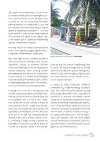 FINANCE FOR CITY LEADERS HANDBOOK 121
The costs of initial implementation can be estimat-
ed from the conceptual plan, multiplying the quan-
tities of public infrastructure and services by basic
unit costs for each. This can be done for multiple
planning scenarios, including business as usual, and
can be useful in demonstrating the higher costs of
sprawling, disconnected development. This initial
rough estimate of costs will have a high margin of
error; however, the figures will be updated later,
as the detailed plan is created and implementing
agencies conduct their own studies.
Recurring annual costs should be estimated based
on the current operating budget, expected popula-
tion growth, and infrastructure lifecycle costs.
Note that rapid financial feasibility assessment
will focus on costs and funding for areas of public
responsibility. However, an assessment of private
sector financial feasibility can be useful as a separate
exercise, particularly when assessing whether
planned land uses and densities are realistic under
market conditions and whether private developers
have high enough profitability to support exactions
or other negotiated contributions to infrastructure,
services, or social housing (see the next section).
Matching sources with uses is the next step, and
will likely involve conversations with multiple imple-
menting agencies about their available budgets and
financing options. This may include utility compa-
nies, donors, and national ministries in charge of
roads, education, health, and/or social housing.
After initial conversation with these agencies and
organizations, it may become clear that their plans
or the plan for the PCE may need to change. For
example, in the case of the PCE in Nacala-al-Vel-
ha, Mozambique, a large housing investment was
planned by the national Housing Fund (Fundo de
Fomento de Habitacão) outside of the boundar-
ies of the PCE, and without corresponding roads
or utilities. The PCE planning process has opened
communication about this planned development,
and the Housing Fund will hopefully adjust its plans
to fit into the district’s vision of a compact, connect-
ed, and serviced urban core.
In addition to vertical coordination, horizontal
coordination may also be important, particularly in
urban areas where development extends beyond
the municipal administrative limits. City extension
planned for an area that falls partially or totally
outside the municipal boundaries of the primary city
presents an administrative challenge that is reflect-
ed in financial planning for implementation. In such
a case the municipality must coordinate carefully
with the other jurisdictions involved to develop a
fair and equitable distribution of financial respon-
sibilities and revenues. There are various models
available for metropolitan coordination, and various
types of metropolitan governance structures. Some
approaches are summarized below.
Women walking in Nacal Porto, Mozambique © UN-Habitat
 