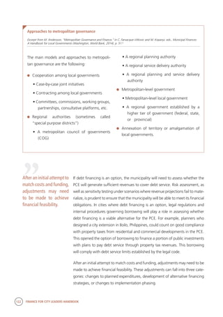 122 FINANCE FOR CITY LEADERS HANDBOOK
The main models and approaches to metropoli-
tan governance are the following:
	 Cooperation among local governments
• Case-by-case joint initiatives
• Contracting among local governments
• Committees, commissions, working groups,
partnerships, consultative platforms, etc.
	Regional authorities (sometimes called
“special purpose districts”)
• A metropolitan council of governments
(COG)
Approaches to metropolitan governance
Excerpt from M. Andersson, “Metropolitan Governance and Finance,” in C. Farvacque-Vitkovic and M. Kopanyi, eds., Municipal Finances:
A Handbook for Local Governments (Washington, World Bank, 2014), p. 51.6
• A regional planning authority
• A regional service delivery authority
• A regional planning and service delivery
authority
	 Metropolitan-level government
• Metropolitan-level local government
• A regional government established by a
higher tier of government (federal, state,
or provincial)
	 Annexation of territory or amalgamation of
local governments.
If debt financing is an option, the municipality will need to assess whether the
PCE will generate sufficient revenues to cover debt service. Risk assessment, as
well as sensitivity testing under scenarios where revenue projections fail to mate-
rialize, is prudent to ensure that the municipality will be able to meet its financial
obligations. In cities where debt financing is an option, legal regulations and
internal procedures governing borrowing will play a role in assessing whether
debt financing is a viable alternative for the PCE. For example, planners who
designed a city extension in Iloilo, Philippines, could count on good compliance
with property taxes from residential and commercial developments in the PCE.
This opened the option of borrowing to finance a portion of public investments
with plans to pay debt service through property tax revenues. This borrowing
will comply with debt service limits established by the legal code.
After an initial attempt to match costs and funding, adjustments may need to be
made to achieve financial feasibility. These adjustments can fall into three cate-
gories: changes to planned expenditures, development of alternative financing
strategies, or changes to implementation phasing.
“
After an initial attempt to
match costs and funding,
adjustments may need
to be made to achieve
financial feasibility.
 