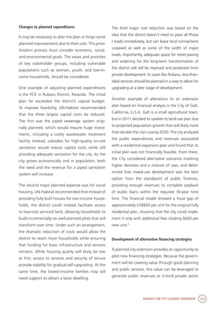 FINANCE FOR CITY LEADERS HANDBOOK 123
Changes to planned expenditures
It may be necessary to alter the plan or forgo some
planned improvements due to their cost. This prior-
itization process must consider economic, social,
and environmental goals. The views and priorities
of key stakeholder groups, including vulnerable
populations such as women, youth, and low-in-
come households, should be considered.
One example of adjusting planned expenditures
is the PCE in Rubavu District, Rwanda. The initial
plan far exceeded the district’s capital budget.
To improve feasibility, UN-Habitat recommended
that the three largest capital costs be reduced.
The first was the piped sewerage system origi-
nally planned, which would require huge invest-
ments, including a costly wastewater treatment
facility. Instead, subsidies for high-quality on-site
sanitation would reduce capital costs while still
providing adequate sanitation for the city. As the
city grows economically and in population, both
the need and the revenue for a piped sanitation
system will increase.
The second major planned expense was for social
housing. UN-Habitat recommended that instead of
providing fully built houses for low-income house-
holds, the district could instead facilitate access
to low-cost serviced land, allowing households to
build incrementally on well-planned plots that will
transform over time. Under such an arrangement,
the dramatic reduction of costs would allow the
district to reach more households while ensuring
that funding for basic infrastructure and services
remains. While housing quality will likely be low
at first, access to services and security of tenure
provide stability for gradual self-upgrading. At the
same time, the lowest-income families may still
need support to obtain a basic dwelling.
The third major cost reduction was based on the
idea that the district doesn’t need to pave all Phase
I roads immediately, but can leave local connections
unpaved as well as some of the width of major
roads. Importantly, adequate space for street paving
and widening for the long-term transformation of
the district will still be reserved and protected from
private development. In cases like Rubavu, less-than-
ideal services should be planned in a way to allow for
upgrading at a later stage of development.
Another example of alterations to an extension
plan based on financial analysis is the City of Galt,
California, U.S.A. Galt is a small agricultural town,
but in 2011 decided to update its land use plan due
to projected population growth that will likely more
than double the city’s size by 2030. The city analyzed
the public expenditures and revenues associated
with a residential expansion plan and found that its
initial plan was not financially feasible. From there,
the City considered alternative scenarios involving
higher densities and a mixture of uses, and deter-
mined that mixed-use development was the best
option from the standpoint of public finances,
providing enough revenues to complete payback
of public loans within the required 30-year time
limit. The financial model showed a fiscal gap of
approximately US$600 per unit for the original fully
residential plan, showing that the city could imple-
ment it only with additional fees totaling $600 per
new unit.7
Development of alternative financing strategies
A planned city extension provides an opportunity to
pilot new financing strategies. Because the govern-
ment will be creating value through good planning
and public services, this value can be leveraged to
generate public revenues or in-kind private sector
 