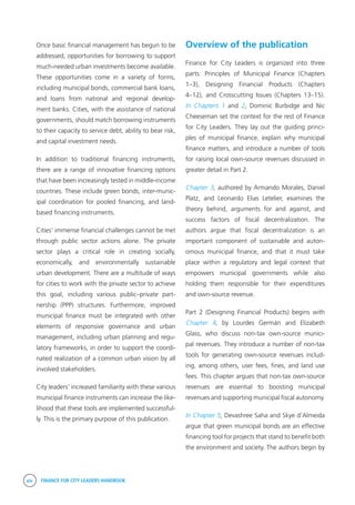 xiv FINANCE FOR CITY LEADERS HANDBOOK
Once basic financial management has begun to be
addressed, opportunities for borrowing to support
much-needed urban investments become available.
These opportunities come in a variety of forms,
including municipal bonds, commercial bank loans,
and loans from national and regional develop-
ment banks. Cities, with the assistance of national
governments, should match borrowing instruments
to their capacity to service debt, ability to bear risk,
and capital investment needs.
In addition to traditional financing instruments,
there are a range of innovative financing options
that have been increasingly tested in middle-income
countries. These include green bonds, inter-munic-
ipal coordination for pooled financing, and land-
based financing instruments.
Cities’ immense financial challenges cannot be met
through public sector actions alone. The private
sector plays a critical role in creating socially,
economically, and environmentally sustainable
urban development. There are a multitude of ways
for cities to work with the private sector to achieve
this goal, including various public–private part-
nership (PPP) structures. Furthermore, improved
municipal finance must be integrated with other
elements of responsive governance and urban
management, including urban planning and regu-
latory frameworks, in order to support the coordi-
nated realization of a common urban vision by all
involved stakeholders.
City leaders’ increased familiarity with these various
municipal finance instruments can increase the like-
lihood that these tools are implemented successful-
ly. This is the primary purpose of this publication.
Overview of the publication
Finance for City Leaders is organized into three
parts: Principles of Municipal Finance (Chapters
1–3), Designing Financial Products (Chapters
4–12), and Crosscutting Issues (Chapters 13–15).
In Chapters 1 and 2, Dominic Burbidge and Nic
Cheeseman set the context for the rest of Finance
for City Leaders. They lay out the guiding princi-
ples of municipal finance, explain why municipal
finance matters, and introduce a number of tools
for raising local own-source revenues discussed in
greater detail in Part 2.
Chapter 3, authored by Armando Morales, Daniel
Platz, and Leonardo Elias Letelier, examines the
theory behind, arguments for and against, and
success factors of fiscal decentralization. The
authors argue that fiscal decentralization is an
important component of sustainable and auton-
omous municipal finance, and that it must take
place within a regulatory and legal context that
empowers municipal governments while also
holding them responsible for their expenditures
and own-source revenue.
Part 2 (Designing Financial Products) begins with
Chapter 4, by Lourdes Germán and Elizabeth
Glass, who discuss non-tax own-source munici-
pal revenues. They introduce a number of non-tax
tools for generating own-source revenues includ-
ing, among others, user fees, fines, and land use
fees. This chapter argues that non-tax own-source
revenues are essential to boosting municipal
revenues and supporting municipal fiscal autonomy.
In Chapter 5, Devashree Saha and Skye d’Almeida
argue that green municipal bonds are an effective
financing tool for projects that stand to benefit both
the environment and society. The authors begin by
 