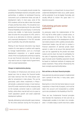 124 FINANCE FOR CITY LEADERS HANDBOOK
contributions. The municipality should consider the
possibility of developer exactions and public–private
partnerships, in addition to land-based financing
instruments such as betterment levies and sale of
development rights. In most cases, some of the
PCE’s residents will be less able to bear the burden
of taxes and fees than others. This should be incor-
porated into financial planning for the sake of both
financial feasibility and social equity. A community
serving only middle- to high-income households
does not serve the core purpose of a PCE, which is
to serve as an alternative to informal, unplanned,
and unserviced development. If the PCE excludes
poor households, they will settle elsewhere.
Piloting of new financial instruments may require
creation of a new agency or coalition with capacity
to manage implementation, such as a municipal
development corporation or a special purpose
vehicle. If the municipality lacks authority or capacity
to use new financial instruments, the new agency
may need to exist at a higher level of government,
with municipal representation.
Changes to implementation phasing
The buildout of infrastructure and services can be
spread over time to reduce the financial burden
and make revenues from the initial phases avail-
able for reinvestment in later phases. This can be
particularly useful where investments in Phase I
will provide a substantial increase in local revenue.
Some PCE-wide investments will be necessary early
on (for example, connector roads or a solid waste
facility), while others may be built out at a pace to
match population growth and avoid unplanned
development spillover.
Typically, delineating road and public space reserves
for the entire extension during the first phase of
implementation is a shrewd tactic to ensure that if
unplanned development does occur, public spaces
will be protected. It can be legally, financially, and
socially difficult to reclaim this space later if it
becomes occupied.
Calculating private sector
potential
As previously noted, the implementation of the
PCE may fall to either public or private actors, or
some combination of the two. Many times, the
private sector focuses on the development of built
real estate products within publicly serviced plots.
Government leaders may still wish to conduct a
financial assessment of planned private devel-
opment in order to (a) ensure that planned land
uses can be supported by the private real estate
market and (b) check the level of profitability for
the sake of negotiating developer exactions. This
type of private sector feasibility assessment should
be based on traditional methods of analysing real
estate investment. These will be influenced by the
basic concepts examined briefly below.
Risk and time as the basic financial principles
Every planned city extension project is implemented
over a period of time that, in many cases, spans
several decades.
Bearing this in mind, the time factor takes on crucial
importance in these kinds of projects, and must be
taken into account and incorporated as another
cost to be considered in the feasibility of the PCE.
There are two fundamental financial principles
that illustrate the importance of time and risk as
indispensable variables to be taken into consider-
ation: 1) A dollar today is worth more than a dollar
 