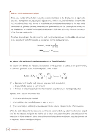126 FINANCE FOR CITY LEADERS HANDBOOK
Risk as a cost in an investment project
There are a number of risk factors involved in investments related to the development of a particular
area (e.g., management risk, liquidity risk, legislative risk, inflation risk, interest rate risk, environmental
risk, archaeological risk, etc.), and not all investments entail the same level and type of risk. Real estate
development is, generally speaking, more risky than government bonds (i.e., gilt-edged securities), and
the development of rural land into serviced urban parcels is likely even more risky than the construction
of the final real estate product.
Therefore, depending on the risk inherent in each investment project, we need to add a risk premium
to the opportunity cost of the capital, as appropriate for that particular project.
r = RFR [Risk Free Rate]
+ RP [Risk Premium]
Net present value and internal rate of return as metrics of financial feasibility
Net present value (NPV) is the indicator par excellence, and its purpose is to update, at any given moment,
all cash flows generated by the investment project under analysis:
CF	 =	 Estimated cash flow for each time unit (year, six-month period, etc.)
i	 =	 Discount factor applied to each time unit
n	 =	 Number of time units estimated for the investment project (years, six-month periods, etc.)
A project with a positive NPV means that:
1.	 It has returned all capital invested.
2.	 It has paid back the cost of all resources used to fund it.
3.	 It has generated an additional surplus equivalent to the volume indicated by the NPV in question.
NPV is the best indicator for the economic and financial assessment of any urban transformation project
since it is the indicator, along with the internal rate of return (discussed below), that takes into account the
time value of money and that is based solely on the inflow and outflow of economic resources provided for
in the project and on their opportunity cost.
( ) ( ) ( )n
n
i
CF
i
CF
i
CF
CFNVA
+
++
+
+
+
+=
1
.........
11
. 2
2
1
1
0
 
