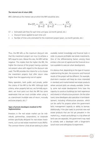 FINANCE FOR CITY LEADERS HANDBOOK 127
The internal rate of return (IRR)
IRR is defined as the interest rate at which the NPV would be zero.
CF	 =	 Estimated cash flow for each time unit (year, six-month period, etc.)
i	 =	 Discount factor applied to each time unit
n	 =	 Number of time units estimated for the investment project (years, six-month periods, etc.)
( ) ( ) ( )n
n
i
CF
i
CF
i
CF
CF
+
++
+
+
+
+=
1
.........
11
0 2
2
1
1
0
Thus, the IRR tells us the maximum discount rate
that the investment project can incur to achieve a
NPV equal to zero. Above this rate, the NPV will be
negative. This implies that the higher the IRR, the
higher the chances of the project having a positive
net present value with regard to the discount rate
used. The IRR provides the criteria for us to choose
the investment projects that offer return rates
higher than the opportunity cost of capital.
Many operators, both public and private, prefer
the criteria of the IRR to the NPV. Although both
criteria, when properly laid out, are formally equiv-
alent, we must point out that the IRR has some
weaknesses that we must consider when using it
as a benchmark (multiple rates of return, mutually
exclusive projects, etc.).9
Types of private developers involved in PCE
implementation
Investors in the real estate market can be indi-
viduals, partnerships, corporations, or corporate
entities specifically designed for real estate invest-
ments, such as real estate investment trusts (REITs).
The common theme is that all are seeking to utilize
available market knowledge and financial tools in
order to acquire profitable real estate investments.
One of the differentiating factors among these
entities is the cost of capital and the financial struc-
ture available to execute urban development.
It is obvious that, depending on the type of investor
implementing the plan, the economic and financial
results of the project will be different. For example,
short-term investors will likely be more interested
in standard and market-tested real estate products
where serviced plots are already available. Similar-
ly, some real estate development firms have the
capacity to construct buildings but lack experience
and interest in infrastructure provision. On the other
hand, some developers also specialize in land devel-
opment, including infrastructure provision, which
can be useful for projects where the government
lacks management capacity or ability to borrow.
Additionally, if the plan seeks to promote new real
estate products that are not yet prevalent in the
market (e.g., mixed-use buildings in a city where all
land uses are separate), the government may need
to actively seek a developer with a longer-term
social vision and willingness to experiment.
 