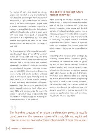 128 FINANCE FOR CITY LEADERS HANDBOOK
The sources of real estate capital are diverse,
ranging from individuals to large organizations and
institutions and, depending on the financial cost of
these sources of capital, the economic and financial
results of the transformation project may be larger
or smaller. For example, a real estate project that is
executed by an asset-based operator that makes its
profit in the long term by renting its assets along
with equity-based financing will not produce the
same result if it is implemented by a real estate
operator whose profits are based on the sale of
housing off-plan and a liability structure based on
bank debt.
The financing structure of an urban transformation
project is usually based on one of the two main
sources of finance, debt and equity, and there
are numerous financial actors involved in each of
these two sources. In the case of debt financing,
for example, the actors include banks, commercial
mortgage-backed securities, insurance compa-
nies, mortgage REITs, government credit agencies,
pension funds, and private, nonbank, untraded
funds. In the case of equity financing, there are
other actors, such as private investors (develop-
er assets and equity, local investors, landowners,
opportunity funds, hedge funds, sovereign funds,
private financial institutions, family offices, etc.),
equity REITs, and pension funds. To ensure the
success of a project, it would be advisable for it to
be undertaken by a specific operator that can guar-
antee the capital cost of the operation.
The financing structure of an urban transformation project is usually
based on one of the two main sources of finance, debt and equity, and
there are numerous financial actors involved in each of these two sources.
“
The ability to forecast future
market behaviour
When assessing the financial feasibility of real
estate projects, it is important to forecast the sales
price of the final constructed units. To do this
requires forecasting future supply and demand
scenarios of real estate products; however, even a
meticulous analysis will never be able to reduce the
risk of future uncertainty to zero. This component
of uncertainty is an integral part of an investment
project, equivalent to risk—a cost that, as explained
earlier, must be included if the intention is to attract
private resources to execute the urban planning
project.
Forecasting future real estate prices can begin by
examining market trends, population growth,
and whether the supply of real estate has gener-
ally kept up with housing demand. Population
projections paired with economic projections can
help determine the demand forecast, and previous
supply-side behaviour can be projected forward.
Information about other real estate units entering
the market, the land management and planning
regulations in force, future planning strategies,
the market absorption rate for current real estate
products, the phase of the real estate cycle, the
ability of households to purchase a property or to
acquire one by alternative means such as renting,
etc., can also influence projections.
 