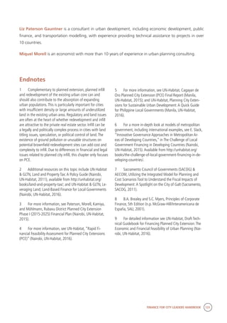 FINANCE FOR CITY LEADERS HANDBOOK 131
Liz Paterson Gauntner is a consultant in urban development, including economic development, public
finance, and transportation modelling, with experience providing technical assistance to projects in over
10 countries.
Miquel Morell is an economist with more than 10 years of experience in urban planning consulting.
5	 For more information, see UN-Habitat, Cagayan de
Oro Planned City Extension (PCE) Final Report (Manila,
UN-Habitat, 2015); and UN-Habitat, Planning City Exten-
sions for Sustainable Urban Development:A Quick Guide
for Philippine Local Governments (Manila, UN-Habitat,
2016).
6	 For a more in-depth look at models of metropolitan
government, including international examples, see E. Slack,
“Innovative Governance Approaches in Metropolitan Ar-
eas of Developing Countries,” in The Challenge of Local
Government Financing in Developing Countries (Nairobi,
UN-Habitat, 2015).Available from http://unhabitat.org/
books/the-challenge-of-local-government-financing-in-de-
veloping-countries/.
7	 Sacramento Council of Governments (SACOG) &
AECOM, Utilizing the Integrated Model for Planning and
Cost Scenarios Tool to Understand the Fiscal Impacts of
Development:A Spotlight on the City of Galt (Sacramento,
SACOG, 2011).
8	 B.A. Brealey and S.C. Myers, Principles of Corporate
Finance, 5th Edition (n.p. McGraw-Hill/Interamericana de
España, SAU, 2001).
9	 For detailed information see UN-Habitat, Draft Tech-
nical Guidebook for Financing Planned City Extension:The
Economic and Financial Feasibility of Urban Planning (Nai-
robi, UN-Habitat, 2016).
Endnotes
1	 Complementary to planned extension, planned infill
and redevelopment of the existing urban core can and
should also contribute to the absorption of expanding
urban populations.This is particularly important for cities
with insufficient density or large amounts of underutilized
land in the existing urban area. Regulatory and land issues
are often at the heart of whether redevelopment and infill
are attractive to the private real estate sector. Infill can be
a legally and politically complex process in cities with land
titling issues, speculation, or political control of land.The
existence of ground pollution or unusable structures on
potential brownfield redevelopment sites can add cost and
complexity to infill. Due to differences in financial and legal
issues related to planned city infill, this chapter only focuses
on PCE.
2	 Additional resources on this topic include UN-Habitat
& GLTN, Land and Property Tax:A Policy Guide (Nairobi,
UN-Habitat, 2011), available from http://unhabitat.org/
books/land-and-property-tax/; and UN-Habitat & GLTN, Le-
veraging Land; Land-Based Finance for Local Governments
(Nairobi, UN-Habitat, 2016).
3	 For more information, see Paterson, Morell, Kamiya,
and Möhlmann, Rubavu District Planned City Extension
Phase I (2015-2025) Financial Plan (Nairobi, UN-Habitat,
2015).
4	 For more information, see UN-Habitat, “Rapid Fi-
nancial Feasibility Assessment for Planned City Extensions
(PCE)” (Nairobi, UN-Habitat, 2016).
 