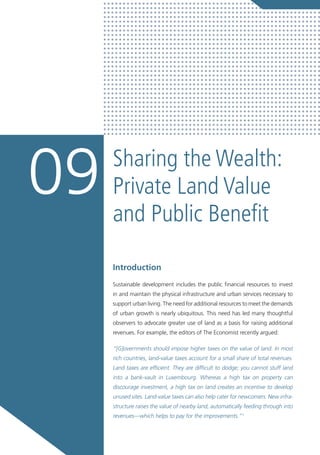 Sharing the Wealth:
Private Land Value
and Public Benefit
09
Introduction
Sustainable development includes the public financial resources to invest
in and maintain the physical infrastructure and urban services necessary to
support urban living. The need for additional resources to meet the demands
of urban growth is nearly ubiquitous. This need has led many thoughtful
observers to advocate greater use of land as a basis for raising additional
revenues. For example, the editors of The Economist recently argued:
“[G]overnments should impose higher taxes on the value of land. In most
rich countries, land-value taxes account for a small share of total revenues.
Land taxes are efficient. They are difficult to dodge; you cannot stuff land
into a bank-vault in Luxembourg. Whereas a high tax on property can
discourage investment, a high tax on land creates an incentive to develop
unused sites. Land-value taxes can also help cater for newcomers. New infra-
structure raises the value of nearby land, automatically feeding through into
revenues—which helps to pay for the improvements.”1
 