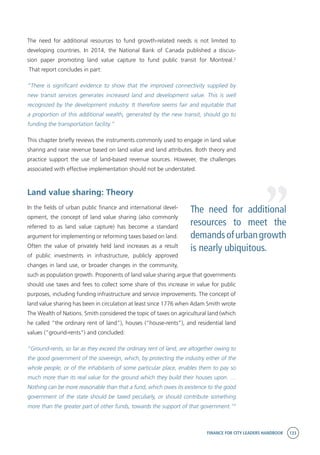 FINANCE FOR CITY LEADERS HANDBOOK 133
The need for additional resources to fund growth-related needs is not limited to
developing countries. In 2014, the National Bank of Canada published a discus-
sion paper promoting land value capture to fund public transit for Montreal.2
That report concludes in part:
“There is significant evidence to show that the improved connectivity supplied by
new transit services generates increased land and development value. This is well
recognized by the development industry. It therefore seems fair and equitable that
a proportion of this additional wealth, generated by the new transit, should go to
funding the transportation facility.”
This chapter briefly reviews the instruments commonly used to engage in land value
sharing and raise revenue based on land value and land attributes. Both theory and
practice support the use of land-based revenue sources. However, the challenges
associated with effective implementation should not be understated.
Land value sharing: Theory
In the fields of urban public finance and international devel-
opment, the concept of land value sharing (also commonly
referred to as land value capture) has become a standard
argument for implementing or reforming taxes based on land.
Often the value of privately held land increases as a result
of public investments in infrastructure, publicly approved
changes in land use, or broader changes in the community,
such as population growth. Proponents of land value sharing argue that governments
should use taxes and fees to collect some share of this increase in value for public
purposes, including funding infrastructure and service improvements. The concept of
land value sharing has been in circulation at least since 1776 when Adam Smith wrote
The Wealth of Nations. Smith considered the topic of taxes on agricultural land (which
he called “the ordinary rent of land”), houses (“house-rents”), and residential land
values (“ground-rents”) and concluded:
“Ground-rents, so far as they exceed the ordinary rent of land, are altogether owing to
the good government of the sovereign, which, by protecting the industry either of the
whole people, or of the inhabitants of some particular place, enables them to pay so
much more than its real value for the ground which they build their houses upon. …
Nothing can be more reasonable than that a fund, which owes its existence to the good
government of the state should be taxed peculiarly, or should contribute something
more than the greater part of other funds, towards the support of that government.”3
The need for additional
resources to meet the
demandsofurbangrowth
is nearly ubiquitous.
“
 