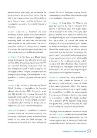 FINANCE FOR CITY LEADERS HANDBOOK xv
explaining what green bonds are and examine the
current state of the green bond market. The last
half of the chapter reviews some of the challeng-
es to obtaining green municipal bonds and how
municipalities can access this important source of
financing.
Chapter 6, by Lars M. Andersson and Pavel
Kochanov, discusses pooled financing mechanisms
in which a group of municipalities aggregate their
borrowing needs and raise their total financing
needs together on the capital market. The authors
argue that this form of raising capital is especial-
ly important for small to medium-sized cities to be
able to access long-term and fairly priced debt.
In Chapter 7, Le-Yin Zhang and Marco Kamiya
discuss the pros and cons of public–private part-
nerships (PPPs). The authors argue argues that PPPs
are important financing mechanisms that have
had widespread success in both developing and
developed countries. Despite having their own set
of regulatory challenges, they have proven to be a
powerful tool for financing important infrastructure
projects.
Chapter 8, by Liz Paterson Gauntner and Miquel
Morell, develops a methodology for financing
planned city extension (PCE). The authors argue
that PCE provides the necessary framework for
sustainable urban growth, which must be imple-
mented following a “three-pronged approach,”
incorporating urban planning and design, rules and
regulations, and public financial management.
In Chapter 9, Lawrence C. Walters and Liz Paterson
Gauntner review the instruments commonly used
to engage in land value sharing and raise revenue
based on land value and land attributes. The
authors argue that while both theory and practice
support the use of land-based revenue sources,
challenges to successful land value sharing must be
understood when implementing it.
In Chapter 10, Greg Clark, Tim Moonen, and
Doug Carr examine the role of real estate devel-
opment in developing cities. The chapter begins
with a discussion of the merits of managed urban
growth, followed by an explanation of how cities
can use planning and asset management to create
and capture value. The authors then assess the
emerging role of city growth planning and the need
for analytical frameworks for intelligent planning,
followed by an overview of the role and value of
coordinated land use planning. The chapter then
explores ways in which public authorities can attract
private capital co-investment, which is followed by
a discussion of the need to acknowledge underly-
ing issues that often affect real estate investment
in developing cities. The chapter concludes with an
examination of the role of real estate planning and
development in making cities competitive.
Chapter 11, authored by Dmitry Pozhidaev and
Mohammad Farid, provides an overview of tools
for improving capital markets for municipal finance
in least developed countries (LDCs). After examin-
ing the various methods of using capital markets
for municipal finance in LDCs, the authors describe
financial and non-financial mechanisms most suitable
for municipalities in LDCs. The chapter concludes
with a discussion of the decision-making process
and specific steps used by municipalities to access
market-based funds (conventional or otherwise).
Yoel Siegel and Marco Kamiya conclude the second
part with Chapter 12 on local infrastructure devel-
opment funds in small and medium-sized cities. The
chapter presents both a background and imple-
mentation framework for financing local infrastruc-
 