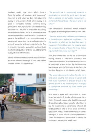 FINANCE FOR CITY LEADERS HANDBOOK 135
produced and/or raise prices, which detracts
from the welfare of producers and consumers.6
However, a land value tax does not reduce the
supply of land, which is fixed. When supply of a
good is completely inelastic, economic theory
predicts that the full price of the tax will be borne by
the seller—i.e., the price of land will be reduced by
the amount of the tax. This is an efficient outcome
since the seller did not exert any effort to create the
value of the land itself. In fact, counterintuitively, a
value-based tax on land can actually decrease the
price of residential and non-residential units. This
is because it can deter speculation and incentivize
landholders to put their land into use, adding to the
supply of units in the market.
Several modern noted economists have comment-
ed on the theoretical strength of land taxes. Nobel
laureate William Vickery observed:
“The property tax is, economically speaking, a
combination of one of the worst taxes—the part
that is assessed on real estate improvement …
and one of the best taxes—the tax on land or site
value.”7
Even conservative economist Milton Friedman
grudgingly acknowledged the merits of land taxes:
“There’s a sense in which all taxes are antagonistic
to free enterprise – and yet we need taxes. ... So
the question is, which are the least bad taxes? In
my opinion the least bad tax is the property tax on
the unimproved value of land, the Henry George
argument of many, many years ago.”8
Thus, the current view on the use of land value
sharing reflects a substantial consensus that
“unearned increments” in land value can and should
be recaptured, at least in part, by the community.
Few disagree with the Vancouver Action Plan—the
founding document of UN-Habitat—which states:
“The unearned increment resulting from the rise in
land values resulting from change in use of land,
from public investment or decision, or due to the
general growth of the community must be subject
to appropriate recapture by public bodies (the
community).”9
Most experts agree with economists H. James
Brown and Martim O. Smolka, who conclude that in
theory (1) publicly created value should be captured,
(2) substituting land-based taxes for other taxes to
pay for investments is economically efficient, (3)
land-based taxes tend to lower prices and reduce
speculation, and (4) land-based taxes could cover a
major part of public infrastructure improvements.10
Given this consensus it is reasonable to ask why the
instruments are not more widely used.
 