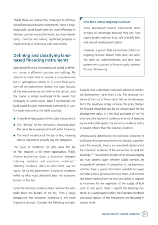 FINANCE FOR CITY LEADERS HANDBOOK 137
While there are noteworthy challenges to effective
use of land-based finance instruments, none is insur-
mountable. Land-based tools are used effectively in
various countries around the world, and many devel-
oping countries are making significant progress in
implementing or improving such instruments.
Defining and classifying land-
based financing instruments
Land-based finance instruments are called by differ-
ent names in different countries and settings. No
attempt is made here to provide a comprehensive
list of synonymous names or to cover local varia-
tions of the instruments. Rather, the basic features
of the instruments are set forth in this section, and
the reader is simply cautioned to be aware that
ambiguity in names exists. Table 1 summarizes the
land-based finance instruments commonly in use.
For each instrument, the table provides:
	 A very brief description of what the instrument is
	 The “timing” of the instrument, meaning when
the tax or fee is assessed and with what frequency
	 The initial incidence of the tax or fee, meaning
who is required to actually pay the obligation
The issue of incidence, or who pays the tax
or fee, requires a bit more explanation. Public
finance economists draw a distinction between
statutory incidence and economic incidence.17
Statutory incidence refers to who must pay the
tax or fee to the government. Economic incidence
refers to who must ultimately bear the economic
burden of the tax.
Since the statutory incidence does not describe who
really bears the burden of the tax, from a policy
perspective, the economic incidence is the more
important concept. Consider the following example.
One-time versus ongoing revenues
Some land-based finance instruments seem
to have an advantage because they can fund
capital projects upfront (e.g., sale of public land
and sale of development rights).
However, a system that successfully collects an
ongoing revenue stream from land can open
the door to creditworthiness and give local
governments options to finance capital projects
through borrowing.
Suppose that a developer purchases additional residen-
tial development rights from a city. The statutory inci-
dence of the cost of those rights falls on the developer.
But if the developer simply increases the price charged
for finished residential flats by the amount paid for the
development rights, it is the final purchaser of the flat
who bears the economic incidence. In terms of assessing
equity and social impacts, the economic incidence is thus
of greater interest than the statutory incidence.
Unfortunately, determining the economic incidence of
land-based finance instruments is not always straightfor-
ward. For example, there is an unresolved debate about
the economic incidence of the annual tax on land and
buildings.18
The economic burden of an annual property
tax may depend upon whether public services are
transparently delivered in proportion to tax payments,
whether there is good information available to buyers
and sellers about present and future taxes, and whether
real estate markets have the time and ability to respond
to incentives for the expansion of the supply of built
units. In any event, Table 1 reports the statutory inci-
dence. In a subsequent section, the economic incidence
and social impacts of the instruments are discussed in
greater detail.
 