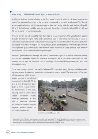 142 FINANCE FOR CITY LEADERS HANDBOOK
Case Study 1: Sale of development rights in Mumbai, India
Sources: CNBC-TV18, “Mumbai’s Base Floor Space Index Likely to Be Rationalized,” 27 May 2016, available from http://www.moneycontrol.com/
news/cnbc-tv18-comments/mumbais-base-floor-space-index-likely-to-be-rationalized-srcs_6763981.html; GLTN/UN-Habitat, Leveraging Land: Land-
Based Finance for Local Governments (Nairobi, United Nations Human Settlements Programme, 2016).
In Mumbai, building density is limited by the floor space index (FSI), which is calculated based on the
ratio of the allowable floor space to the plot area. For example, a plot with an allowable FSI of 1 could
accommodate a building with the same amount of floor space as the total plot area. With an allowable
FSI of 2, the built space could be twice the land area. Currently, in the city the allowed FSI is 1.33, and
FSI can be up to 1 in Mumbai’s suburbs.
Property owners can sell unused FSI from their plots to be used elsewhere. This type of system is called
tradable development rights (TDRs) and is sometimes used in other cities internationally as a way to
redirect development intensity without disenfranchising the owners of land that should not be further
developed. In Mumbai, developers can also purchase up to 0.33 of additional FSI from the government,
which provides public revenues to help maintain urban infrastructure under pressure from intensive
development. This is called sale of development rights.
Mumbai’s government also leverages the value of development rights to incentivize affordable housing
construction. Developers who build affordable housing can sell all the development rights for their
property. In this way, the private sector (i.e., the buyer of additional FSI) pays developers who build
affordable housing.
Some have critiqued the restrictive levels of allowable FSI in Mumbai, saying that they are below market
demand, driving development towards the periphery and causing sprawl. The government of the state
of Maharashtra, which encom-
passes Mumbai, is considering
increasing the allowable FSI to
2 in a new development plan.
Such a move would intensi-
fy development in the core,
causing some to worry about
added congestion. Public
revenues generated by the
sale of additional allowable
FSI should be used to mitigate
negative impacts caused by
additional development.
Street in Mumbai, India © Thamara Fortes
 