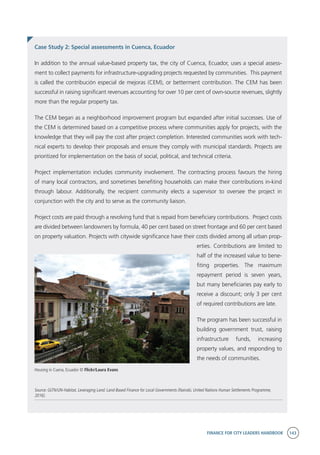 FINANCE FOR CITY LEADERS HANDBOOK 143
Housing in Cuena, Ecuador © Flickr/Laura Evans
Case Study 2: Special assessments in Cuenca, Ecuador
In addition to the annual value-based property tax, the city of Cuenca, Ecuador, uses a special assess-
ment to collect payments for infrastructure-upgrading projects requested by communities. This payment
is called the contribución especial de mejoras (CEM), or betterment contribution. The CEM has been
successful in raising significant revenues accounting for over 10 per cent of own-source revenues, slightly
more than the regular property tax.
The CEM began as a neighborhood improvement program but expanded after initial successes. Use of
the CEM is determined based on a competitive process where communities apply for projects, with the
knowledge that they will pay the cost after project completion. Interested communities work with tech-
nical experts to develop their proposals and ensure they comply with municipal standards. Projects are
prioritized for implementation on the basis of social, political, and technical criteria.
Project implementation includes community involvement. The contracting process favours the hiring
of many local contractors, and sometimes benefiting households can make their contributions in-kind
through labour. Additionally, the recipient community elects a supervisor to oversee the project in
conjunction with the city and to serve as the community liaison.
Project costs are paid through a revolving fund that is repaid from beneficiary contributions. Project costs
are divided between landowners by formula, 40 per cent based on street frontage and 60 per cent based
on property valuation. Projects with citywide significance have their costs divided among all urban prop-
erties. Contributions are limited to
half of the increased value to bene-
fiting properties. The maximum
repayment period is seven years,
but many beneficiaries pay early to
receive a discount; only 3 per cent
of required contributions are late.
The program has been successful in
building government trust, raising
infrastructure funds, increasing
property values, and responding to
the needs of communities.
Source: GLTN/UN-Habitat, Leveraging Land: Land-Based Finance for Local Governments (Nairobi, United Nations Human Settlements Programme,
2016).
 
