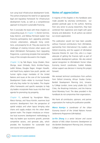 xvi FINANCE FOR CITY LEADERS HANDBOOK
ture using local infrastructure development funds.
The authors emphasize the need for an appropriate
legal and regulatory framework for infrastructure
development funds, as well as a comprehensive
approach to long-term sustainable financing.
Part 3 concludes the book with three chapters on
crosscutting issues. In Chapter 13, Kerstin Sommer,
Katja Dietrich, and Melissa Permezel explain how
financing participatory slum upgrading promotes
inclusive urbanization, adequate living condi-
tions, and prosperity for all. They also examine the
challenges of creating inclusive urban spaces and
detail UN-Habitat’s Participatory Slum Upgrading
Programme, a promising template that exemplifies
many of the concepts discussed in the chapter.
Chapter 14, by Taib Boyce, Sonja Ghaderi, Brian
Olunga, Javan Ombado, Rocío Armillas-Tiseyra,
Judith Mulwa, Douglas Ragan, Imogen Howells,
and Hazel Kuria, explains how youth, gender, and
human rights—major mandates of the United
Nations and issues at the core of the Sustainable
Development Goals—relate to municipal finance
and why they matter for city leaders. The chapter
offers frameworks and specific examples to help
city leaders incorporate these issues into their local
agenda for promoting city prosperity.
Chapter 15, authored by Younghoon Moon,
Marco Kamiya, and Yasuo Konishi, examines local
economic development from the perspective of
spatial analysis and urban layout bringing value
chains and supply analysis into the urban devel-
opment realm. The chapter introduces an innova-
tive local economic development methodology to
help city leaders spur economic growth, promote
competitive sectors, and generate jobs, which
provides the foundation for sustainable local
own-source revenue generation.
Notes of appreciation
A majority of the chapters in this handbook were
made possible by voluntary contributions; our
greatest gratitude goes to the authors. Ranking
from very senior to young researchers, they have
combined their experience and insight with great
tenacity and dedication. To all authors we extend
our sincere appreciation.
This publication would not have been possible
without financial contributions from UN-Habitat,
sponsorship from International City Leaders, and
Oxford University, and the support of UN-Habitat
Executive Director Dr. Joan Clos, who is a major
advocate of getting the finances right as part of
sustainable development policies. We also extend
special recognition to UN-Habitat’s former Urban
Economy branch coordinator, Gulelat Kebede,
whose support was decisive in moving this project
forward.
We received technical contributions from authors
from Oxford University, African Studies Center;
Bartlett Development Planning Unit, Universi-
ty College London; Jones Lang LaSalle (JLL); C40
Cities; the Brookings Institution; and the Interna-
tional Monetary Fund. The ideas provided in this
handbook do not compromise their organizations.
We thank all contributors, sponsors, and partner
organizations for making this publication possible.
Marco Kamiya is coordinator of the Urban
Economy branch of the United Nations Human
Settlements Programme (UN-Habitat).
Le-Yin Zhang is a senior lecturer and course
director of MSc Urban Economic Development at
the Bartlett Development Planning Unit, University
College London.
 