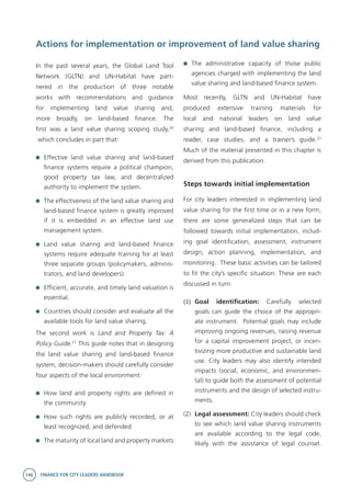 146 FINANCE FOR CITY LEADERS HANDBOOK
Actions for implementation or improvement of land value sharing
	 The administrative capacity of those public
agencies charged with implementing the land
value sharing and land-based finance system.
Most recently, GLTN and UN-Habitat have
produced extensive training materials for
local and national leaders on land value
sharing and land-based finance, including a
reader, case studies, and a trainer’s guide.22
Much of the material presented in this chapter is
derived from this publication.
Steps towards initial implementation
For city leaders interested in implementing land
value sharing for the first time or in a new form,
there are some generalized steps that can be
followed towards initial implementation, includ-
ing goal identification, assessment, instrument
design, action planning, implementation, and
monitoring. These basic activities can be tailored
to fit the city’s specific situation. These are each
discussed in turn:
(1)	 Goal identification: Carefully selected
goals can guide the choice of the appropri-
ate instrument. Potential goals may include
improving ongoing revenues, raising revenue
for a capital improvement project, or incen-
tivizing more productive and sustainable land
use. City leaders may also identify intended
impacts (social, economic, and environmen-
tal) to guide both the assessment of potential
instruments and the design of selected instru-
ments.
(2)	 Legal assessment: City leaders should check
to see which land value sharing instruments
are available according to the legal code,
likely with the assistance of legal counsel.
In the past several years, the Global Land Tool
Network (GLTN) and UN-Habitat have part-
nered in the production of three notable
works with recommendations and guidance
for implementing land value sharing and,
more broadly, on land-based finance. The
first was a land value sharing scoping study,20
which concludes in part that:
	 Effective land value sharing and land-based
finance systems require a political champion,
good property tax law, and decentralized
authority to implement the system.
	 The effectiveness of the land value sharing and
land-based finance system is greatly improved
if it is embedded in an effective land use
management system.
	 Land value sharing and land-based finance
systems require adequate training for at least
three separate groups (policymakers, adminis-
trators, and land developers).
	 Efficient, accurate, and timely land valuation is
essential.
	 Countries should consider and evaluate all the
available tools for land value sharing.
The second work is Land and Property Tax: A
Policy Guide.21
This guide notes that in designing
the land value sharing and land-based finance
system, decision-makers should carefully consider
four aspects of the local environment:
	 How land and property rights are defined in
the community
	 How such rights are publicly recorded, or at
least recognized, and defended
	 The maturity of local land and property markets
 