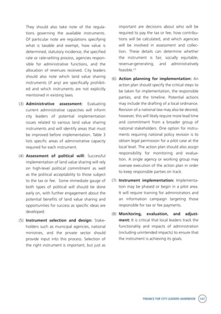 FINANCE FOR CITY LEADERS HANDBOOK 147
They should also take note of the regula-
tions governing the available instruments.
Of particular note are regulations specifying
what is taxable and exempt, how value is
determined, statutory incidence, the specified
rate or rate-setting process, agencies respon-
sible for administrative functions, and the
allocation of revenues received. City leaders
should also note which land value sharing
instruments (if any) are specifically prohibit-
ed and which instruments are not explicitly
mentioned in existing laws.
(3)	 Administrative assessment: Evaluating
current administrative capacities will inform
city leaders of potential implementation
issues related to various land value sharing
instruments and will identify areas that must
be improved before implementation. Table 3
lists specific areas of administrative capacity
required for each instrument.
(4)	 Assessment of political will: Successful
implementation of land value sharing will rely
on high-level political commitment as well
as the political acceptability to those subject
to the tax or fee. Some immediate gauge of
both types of political will should be done
early on, with further engagement about the
potential benefits of land value sharing and
opportunities for success as specific ideas are
developed.
(5)	 Instrument selection and design: Stake-
holders such as municipal agencies, national
ministries, and the private sector should
provide input into this process. Selection of
the right instrument is important, but just as
important are decisions about who will be
required to pay the tax or fee, how contribu-
tions will be calculated, and which agencies
will be involved in assessment and collec-
tion. These details can determine whether
the instrument is fair, socially equitable,
revenue-generating, and administratively
feasible.23
(6)	 Action planning for implementation: An
action plan should specify the critical steps to
be taken for implementation, the responsible
parties, and the timeline. Potential actions
may include the drafting of a local ordinance.
Revision of a national law may also be desired;
however, this will likely require more lead time
and commitment from a broader group of
national stakeholders. One option for instru-
ments requiring national policy revision is to
obtain legal permission for a pilot case at the
local level. The action plan should also assign
responsibility for monitoring and evalua-
tion. A single agency or working group may
oversee execution of the action plan in order
to keep responsible parties on track.
(7)	 Instrument implementation: Implementa-
tion may be phased or begin in a pilot area.
It will require training for administrators and
an information campaign targeting those
responsible for tax or fee payments.
(8)	 Monitoring, evaluation, and adjust-
ment: It is critical that local leaders track the
functionality and impacts of administration
(including unintended impacts) to ensure that
the instrument is achieving its goals.
 