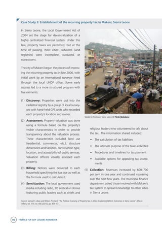 148 FINANCE FOR CITY LEADERS HANDBOOK
In Sierra Leone, the Local Government Act of
2004 set the stage for decentralization of a
highly centralized financial system. Under this
law, property taxes are permitted, but at the
time of passing, most cities’ cadasters (land
registries) were incomplete, outdated, or
nonexistent.
The city of Makeni began the process of improv-
ing the recurring property tax in late 2006, with
initial work by an international surveyor hired
through the local UNDP office. Some early
success led to a more structured program with
five elements:
(1)	 Discovery: Properties were put into the
cadastral registry by a group of local survey-
ors with hand-held GPS units who recorded
each property’s location and owner.
(2)	 Assessment: Property valuation was done
using a formula based on the property’s
visible characteristics in order to provide
transparency about the valuation process.
These characteristics included land use
(residential, commercial, etc.), structure
dimensions and facilities, construction type,
location, and accessibility of public services.
Valuation officers visually assessed each
property.
(3)	 Billing: Notices were delivered to each
household specifying the tax due as well as
the formula used to calculate it.
(4)	 Sensitization: The local government used
media including radio, TV, and call-in shows
featuring public leaders such as chiefs and
Source: Samuel S. Jibao and Wilson Prichard, “The Political Economy of Property Tax in Africa: Explaining Reform Outcomes in Sierra Leone,”African
Affairs, vol. 114, no. 456 (2015), pp. 404–431.
Case Study 3: Establishment of the recurring property tax in Makeni, Sierra Leone
religious leaders who volunteered to talk about
the tax. The information shared included:
•	 The calculation of tax liabilities
•	 The ultimate purpose of the taxes collected
•	 Procedures and timelines for tax payment
•	 Available options for appealing tax assess-
ments
(5)	 Collection: Revenues increased by 600–700
per cent in one year and continued increasing
over the next few years. The municipal finance
department asked those involved with Makeni’s
tax system to spread knowledge to other cities
in Sierra Leone.
Market in Freetown, Sierra Leone © Flickr/jbdodane
 