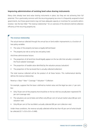 FINANCE FOR CITY LEADERS HANDBOOK 149
Improving administration of existing land value sharing instruments
Many cities already have land value sharing instruments in place, but they are not achieving their full
potential. This is particularly common with the recurring property tax since it is frequently assigned to local
governments, but those governments may not have adequate capacity or incentives for successful admin-
istration. See the box titled “The revenue relationship” for an overview of the elements behind collection
efficiency of the recurring property tax.
The revenue relationship
The actual revenue collected through the annual tax on land and/or improvements is a function of
two policy variables:
•	 The value of the property tax base as legally defined (base)
•	 The property tax rate as set by law and policy (rate)
And three administrative factors:
•	 The proportion of all land that should legally appear on the tax rolls that actually is included in
the fiscal cadaster (coverage)
•	 The proportion of taxable value identified by the valuation process (valuation)
•	 The proportion of the tax levied that is actually collected (collection)
The total revenue collected will be the product of all these factors. This mathematical identity
defines the revenue relationship:
Revenue = Base * Rate * Coverage * Valuation * Collection
For example, suppose that the base is defined as market value and the legal tax rate is 1 per cent.
But:
•	 Only 70 per cent of the property that should be on the tax rolls has actually been registered (70
per cent coverage rate)
•	 The valuations are out-of-date and reflect only 80 per cent of actual market value (80 per cent
valuation rate)
•	 Only 80 per cent of the tax billed is actually collected (80 per cent collection rate)
Under these conditions, the revenue actually collected will be less than 45 per cent of what should
be collected (0.7 x 0.8 x 0.8 = 0.448).
 