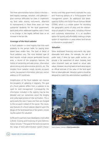 150 FINANCE FOR CITY LEADERS HANDBOOK
The three administrative factors listed in the box—
land registry coverage, valuation, and collection—
pose common difficulties for cities in implement-
ing land value sharing instruments. Attention
to improvements in these three areas can have
substantial dividends for the local government,
particularly when addressed together, even if there
is no change in the legally defined base or an
increase in the tax rate.
Coverage of the fiscal cadaster
A fiscal cadaster is a land registry that links each
property to the person liable for paying land-
based taxes and/or fees. The level of detail of
fiscal cadasters vary. The most detailed type of
land records include precise geolocated bound-
aries, a record of the property’s features, the
history of ownership and sales prices, information
about zoning and administrative districts, etc. The
simplest fiscal cadaster simply records occupant
names, tax payment information, plot size, and an
address or XY coordinate.
Simplification of the fiscal cadaster can improve
the prospects of updating it regularly. The goal
of a fiscal cadaster differs from a cadaster to be
used for land management. Consequently, the
information included in the registry may be less
detailed and can sometimes avoid the lengthy
and costly legal process of title verification. This is
particularly the case if taxes and fees are charged
to the occupant instead of the owner. The neces-
sary features of a fiscal cadaster depend upon the
design of the land-based tax or fee system, includ-
ing the system for valuation.
GLTN and its partners have developed a tool called
CoFLAS: Costing and Financing of Land Adminis-
tration Services.24
The goal of the tool is to examine
the range of land administration system charac-
teristics and help governments estimate the costs
and financing options of a fit-for-purpose land
management system. An additional tool devel-
oped by GLTN is the Social Tenure Domain Model
(STDM), which is a simple system for recording
the geographic points of plots and the relation-
ships of people to those plots, including informal
and customary relationships. It is an excellent
option for quickly and affordably creating a simple
system of registration in areas where land tenure
is informal or complicated.25
Valuation
Some land-based financing instruments rely upon
observable land values. For example, the sale of
public land, if done by open public auction, can
provide a fair assessment of value. Similarly, land
value increment taxes are based on actual sales
values. However, recurring taxes on land value require
an official estimate of the value of the land apart
from an observable sale. Valuation systems should be
designed to match the administrative capabilities of
Street in Bogota, Colombia © Flickr/CucombreLibre
 