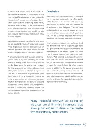 FINANCE FOR CITY LEADERS HANDBOOK 153
Conclusion
Many thoughtful observers are calling for increased
use of financing instruments that allow public
entities to share in the private wealth created by
public actions. Economists have advocated the use
of land taxes for over 200 years. Of course, there
are both political and practical reasons why such
instruments have not been more widely used in the
past. But the challenges associated with effective
use of land value sharing are not insurmountable.
How the instruments can work is well understood
and demonstrated. How to adapt and apply them
in a given context requires political champions, an
understanding of the relevant context, and often
a bit of outside coaching from experienced prac-
titioners. Well-designed and effectively adminis-
tered land value sharing instruments are efficient
and fair mechanisms for raising revenues needed
to meet the demands faced by urban govern-
ments. In addition to the revenue generated, the
use of land value sharing improves land use and
enhances access to land for vulnerable populations.
Every urban government should carefully consider
whether land value sharing can be implemented or
improved in their community.
In cultures that consider access to land as funda-
mental to the achievement of human rights, confis-
cation of land for nonpayment of taxes may not be
feasible. In such cases, a national taxpayer identifi-
cation system that links all banking, motor vehicle,
and other asset accounts to the landholder can
be an effective alternative. After exhausting other
remedies, the tax authority may be able to seize
bank accounts, motor vehicles, or other assets in lieu
of seizing property.
It should be stressed that seizing land or other assets
is a last resort and should only be pursued in cases
where taxpayers are seriously delinquent over an
extended period of time. Other options can and
should be employed early in the collection process.
At a more fundamental level, taxpayers are general-
ly more willing to pay taxes when they can see the
benefits of publicly funded services to their commu-
nity. In places where the social contract between
the local government and citizens is broken, there
is likely to be resistance to attempts to improve tax
collection. To improve trust in government, provi-
sion of services should be visible and address the felt
needs of communities. An information campaign
may help to highlight the link between taxes and
local services. Another method for building commu-
nity trust is participatory budgeting, where local
communities vote to determine how a portion of tax
revenue is spent.
Many thoughtful observers are calling for
increased use of financing instruments that
allow public entities to share in the private
wealth created by public actions.
“
 