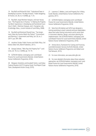 FINANCE FOR CITY LEADERS HANDBOOK 155
14	 Roy Bahl and Richard M. Bird, “Subnational Taxes in
Developing Countries:The Way Forward,” Public Budgeting
& Finance, vol. 28, no. 4 (2008), pp. 1–25.
15	 Roy Bahl, Jorge Martinez-Vazquez, and Joan Young-
man, “The Property Tax in Practice,” in Making the Property
Tax Work: Experiences in Developing and Transitional Coun-
tries, R. Bahl, J. Martinez-Vazquez, and J.Youngman, eds.
(Cambridge, Mass., Lincoln Institute of Land Policy, 2008).
16	 Roy Bahl and Musharraf Rasool Cyan, “Tax Assign-
ment: Does the Practice Match the Theory?” Environment
and Planning C: Government and Policy, vol. 29, no. 2
(2011), pp. 264–280.
17	 Jonathan Gruber, Public Finance and Public Policy: 3rd
Edition (New York,Worth Publishers, 2011).
18	 George Zodrow, “Who Pays the Property Tax?” Land
Lines, vol. 18, no. 2 (2006), pp. 14–19.
19	 GLTN/UN-Habitat, Leveraging Land: Land-Based
Finance for Local Governments (Nairobi, United Nations
Human Settlements Programme, 2016).
20	 Moegsien Hendricks and Anzabeth Tonkin, Land Value
Capture/Taxation (LVC/T) Scoping Study: Final Report (Cape
Town, Development Action Group, 2010).
21	 Lawrence C.Walters, Land and Property Tax:A Policy
Guide (Nairobi, United Nations Human Settlements Pro-
gramme, 2011).
22	 GLTN/UN-Habitat, Leveraging Land: Land-Based
Finance for Local Governments (Nairobi, United Nations
Human Settlements Programme, 2016).
23	 Note that UN-Habitat and GLTN have designed a
training workshop to teach national and local stakeholders
about land value sharing instruments and to assist them
in instrument selection, design, and action planning for
implementation. See GLTN/UN-Habitat, Leveraging Land:
Land-Based Finance for Local Governments (Nairobi, United
Nations Human Settlements Programme, 2016).
24	 Antony Burns, Framework for Costing and Financing
Land Administration Services (CoFLAS) (Nairobi, United
Nations Human Settlement Programme and Global Land
Tool Network, 2015).
25	 For more information, see www.stdm.gltn.net.
26	 For more detailed information about these valuation
approaches, see GLTN/UN-Habitat, Leveraging Land: Land-
Based Finance for Local Governments (Nairobi, United
Nations Human Settlements Programme, 2016).
 