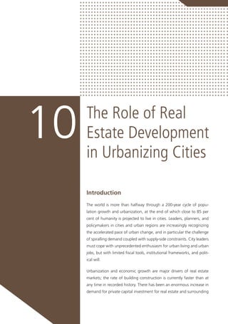 The Role of Real
Estate Development
in Urbanizing Cities
10
Introduction
The world is more than halfway through a 200-year cycle of popu-
lation growth and urbanization, at the end of which close to 85 per
cent of humanity is projected to live in cities. Leaders, planners, and
policymakers in cities and urban regions are increasingly recognizing
the accelerated pace of urban change, and in particular the challenge
of spiralling demand coupled with supply-side constraints. City leaders
must cope with unprecedented enthusiasm for urban living and urban
jobs, but with limited fiscal tools, institutional frameworks, and polit-
ical will.
Urbanization and economic growth are major drivers of real estate
markets; the rate of building construction is currently faster than at
any time in recorded history. There has been an enormous increase in
demand for private capital investment for real estate and surrounding
 