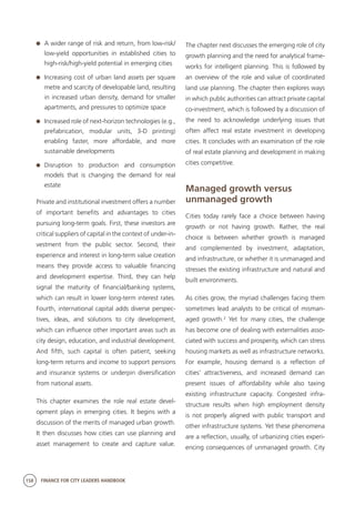 158 FINANCE FOR CITY LEADERS HANDBOOK
	 A wider range of risk and return, from low-risk/
low-yield opportunities in established cities to
high-risk/high-yield potential in emerging cities
	 Increasing cost of urban land assets per square
metre and scarcity of developable land, resulting
in increased urban density, demand for smaller
apartments, and pressures to optimize space
	 Increased role of next-horizon technologies (e.g.,
prefabrication, modular units, 3-D printing)
enabling faster, more affordable, and more
sustainable developments
	Disruption to production and consumption
models that is changing the demand for real
estate
Private and institutional investment offers a number
of important benefits and advantages to cities
pursuing long-term goals. First, these investors are
critical suppliers of capital in the context of under-in-
vestment from the public sector. Second, their
experience and interest in long-term value creation
means they provide access to valuable financing
and development expertise. Third, they can help
signal the maturity of financial/banking systems,
which can result in lower long-term interest rates.
Fourth, international capital adds diverse perspec-
tives, ideas, and solutions to city development,
which can influence other important areas such as
city design, education, and industrial development.
And fifth, such capital is often patient, seeking
long-term returns and income to support pensions
and insurance systems or underpin diversification
from national assets.
This chapter examines the role real estate devel-
opment plays in emerging cities. It begins with a
discussion of the merits of managed urban growth.
It then discusses how cities can use planning and
asset management to create and capture value.
The chapter next discusses the emerging role of city
growth planning and the need for analytical frame-
works for intelligent planning. This is followed by
an overview of the role and value of coordinated
land use planning. The chapter then explores ways
in which public authorities can attract private capital
co-investment, which is followed by a discussion of
the need to acknowledge underlying issues that
often affect real estate investment in developing
cities. It concludes with an examination of the role
of real estate planning and development in making
cities competitive.
Managed growth versus
unmanaged growth
Cities today rarely face a choice between having
growth or not having growth. Rather, the real
choice is between whether growth is managed
and complemented by investment, adaptation,
and infrastructure, or whether it is unmanaged and
stresses the existing infrastructure and natural and
built environments.
As cities grow, the myriad challenges facing them
sometimes lead analysts to be critical of misman-
aged growth.2
Yet for many cities, the challenge
has become one of dealing with externalities asso-
ciated with success and prosperity, which can stress
housing markets as well as infrastructure networks.
For example, housing demand is a reflection of
cities’ attractiveness, and increased demand can
present issues of affordability while also taxing
existing infrastructure capacity. Congested infra-
structure results when high employment density
is not properly aligned with public transport and
other infrastructure systems. Yet these phenomena
are a reflection, usually, of urbanizing cities experi-
encing consequences of unmanaged growth. City
 