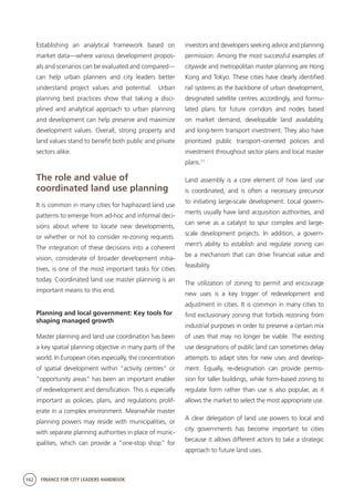 162 FINANCE FOR CITY LEADERS HANDBOOK
Establishing an analytical framework based on
market data—where various development propos-
als and scenarios can be evaluated and compared—
can help urban planners and city leaders better
understand project values and potential. Urban
planning best practices show that taking a disci-
plined and analytical approach to urban planning
and development can help preserve and maximize
development values. Overall, strong property and
land values stand to benefit both public and private
sectors alike.
The role and value of
coordinated land use planning
It is common in many cities for haphazard land use
patterns to emerge from ad-hoc and informal deci-
sions about where to locate new developments,
or whether or not to consider re-zoning requests.
The integration of these decisions into a coherent
vision, considerate of broader development initia-
tives, is one of the most important tasks for cities
today. Coordinated land use master planning is an
important means to this end.
Planning and local government: Key tools for
shaping managed growth
Master planning and land use coordination has been
a key spatial planning objective in many parts of the
world. In European cities especially, the concentration
of spatial development within “activity centres” or
“opportunity areas” has been an important enabler
of redevelopment and densification. This is especially
important as policies, plans, and regulations prolif-
erate in a complex environment. Meanwhile master
planning powers may reside with municipalities, or
with separate planning authorities in place of munic-
ipalities, which can provide a “one-stop shop” for
investors and developers seeking advice and planning
permission. Among the most successful examples of
citywide and metropolitan master planning are Hong
Kong and Tokyo. These cities have clearly identified
rail systems as the backbone of urban development,
designated satellite centres accordingly, and formu-
lated plans for future corridors and nodes based
on market demand, developable land availability,
and long-term transport investment. They also have
prioritized public transport–oriented policies and
investment throughout sector plans and local master
plans.11
Land assembly is a core element of how land use
is coordinated, and is often a necessary precursor
to initiating large-scale development. Local govern-
ments usually have land acquisition authorities, and
can serve as a catalyst to spur complex and large-
scale development projects. In addition, a govern-
ment’s ability to establish and regulate zoning can
be a mechanism that can drive financial value and
feasibility.
The utilization of zoning to permit and encourage
new uses is a key trigger of redevelopment and
adjustment in cities. It is common in many cities to
find exclusionary zoning that forbids rezoning from
industrial purposes in order to preserve a certain mix
of uses that may no longer be viable. The existing
use designations of public land can sometimes delay
attempts to adapt sites for new uses and develop-
ment. Equally, re-designation can provide permis-
sion for taller buildings, while form-based zoning to
regulate form rather than use is also popular, as it
allows the market to select the most appropriate use.
A clear delegation of land use powers to local and
city governments has become important to cities
because it allows different actors to take a strategic
approach to future land uses.
 