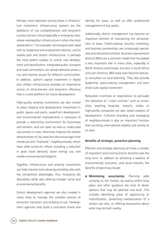 164 FINANCE FOR CITY LEADERS HANDBOOK
Perhaps most important among these is infrastruc-
ture investment. Infrastructure systems are the
backbone of city competitiveness and long-term
success and are critical especially in emerging cities,
where metropolitan infrastructure is often the most
severe deficit.12
For example, rail transport with rapid
links to residential and employment districts, and to
nearby port and airport infrastructure, is perhaps
the most potent catalyst to unlock new develop-
ment and densification. Integrated public transport
and road connections can spread demand across a
city and improve access for different communities.
In addition, upfront capital investment in digital
and utilities infrastructure provides an importance
source of attractiveness and long-term efficiency
that is a solid platform for future development.
High-quality amenity investments are also central
to place shaping and development. Investment in
public spaces and parks, waterfront development,
and environmental improvements is necessary to
provide a welcoming environment for businesses
and workers, and can open up new or under-used
sub-centres in cities. Amenities improve the relative
attractiveness of city areas but also encourage more
mixed-use and “live/work” neighbourhoods, which
have other knock-on effects including a reduction
in peak travel demand, lower energy use, and
smaller environmental footprint.
Together, infrastructure and amenity investments
can help improve land values by providing sites with
key competitive advantages, thus increasing site
desirability while also offering broader social and
environmental benefits.
District development agencies are also created in
many cities to manage the complex process of
economic transition and building re-use. Develop-
ment agencies help build a consistent brand and
identity for areas, as well as offer professional
management of key assets.
Additionally, district management has become an
important element of maintaining the attractive-
ness of areas. Street-scaping, security, marketing,
and business partnerships are increasingly special-
ized and influential activities. Business improvement
districts (BIDs) are a common model that has played
a very important role in many cities, especially in
North America and Europe, but also in South Africa
and Latin America. BIDs have even become statuto-
ry consultees on local planning. They also provide
leadership, place-making management, and even
small-scale capital investment.
Relocation incentives or negotiations to persuade
the relocation of “urban anchors” such as univer-
sities, teaching hospitals, airports, stadia, or
high-profile companies are also noted catalysts of
development. Coherent branding and messaging
of neighbourhoods is also an important function
that can bring international visibility and activity to
an area.
Benefits of strategic, proactive planning 
Effective and strategic planning can have a number
of important social and economic benefits over the
long term. In addition to achieving a balance of
environmental, economic, and social interests, the
benefits of planning include:
	 Minimizing uncertainty: Planning adds
certainty to the market, by stating within local
plans and other guidance the kind of devel-
opment that may be planned and built. This
includes identifying areas of opportunity or
intensification, preventing oversaturation of a
certain use class, or offering reassurance about
what may be built nearby.
 