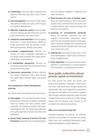 FINANCE FOR CITY LEADERS HANDBOOK 165
	 Coordination: Planning helps coordinate and
sequence effectively with other kinds of devel-
opment.
	 Cost management: Planning can help reduce
high upfront infrastructure costs, which may act
as a barrier to development.
	 Balanced, mixed-use centres: Planning helps
minimize housing and job mismatches and the
social and economic costs these create.
	 Catalyst for social amenities: Planning triggers
investment in social infrastructure, helping to
create communities that are attractive to resi-
dents and businesses, thereby raising value.
	 Increased competitiveness: Planning can
enhance an area’s competitive advantage as
businesses cluster to benefit from supply chains,
skilled labour, and competitors.
	 A metropolitan perspective: Planning can
encourage growth decisions to take place at the
functional economic level.
	 Cross-sector partnership: Effective planning
can improve cooperation and a sense of duty
and responsibility between public and private
sectors.
The consequences of poor development
planning 
The effects of poor development planning include:
	 Oversupply: A common planning failure of city
governments is the failure to protect investments
made by retailers and retail property sector
companies, by embracing multiple retail parks
and shopping malls. This causes oversupply that
limits yields and leads to investor frustration and
withdrawal.
	 Overly hasty lowering of barriers for new
businesses: Loose planning can assign locations
that later become obsolete or detached from
cluster formations.
	 Short-termism and lack of flexible space:
There are many examples of when cities fail to
consider how commercial sites will evolve over
a whole business cycle, denying start-ups the
ability for future growth.
	 Lowering of environmental standards:
Zoning for industrial investment can have
negative environmental externalities, which
aside from the immediate impact on local popu-
lations, also leave strategic sites unattractive and
subsequently constrain growth when cities try to
move up the value chain.
	 Inefficiencies: Poor planning can result in inef-
ficient travel patterns, higher costs, and disecon-
omies of agglomeration.
	 Fiscal disparities: As business activity and tax
retention is concentrated in a small proportion
of municipalities, fiscal disparities can result.
How public authorities attract
private capital co-investment
For cities around the world, the sources and
systems of investment in real estate, infrastructure,
and other hard assets have changed quickly and
dramatically. Cities must negotiate this new pattern
of investment with different risk and return patterns
from the past, and with investment cycles that have
changed time frames and dynamics. These changes
require them to become more focused on the
conditions that will attract investment.
What is an investment-ready city?
Investment-readiness has become an important
attribute to ensure flows of investment can achieve
wider social and sustainable development goals.
Investment-readiness has been defined as:
 