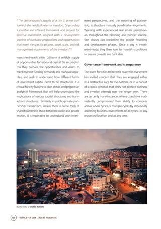 166 FINANCE FOR CITY LEADERS HANDBOOK
“The demonstrated capacity of a city to prime itself
towards the needs of external investors, by providing
a credible and efficient framework and process for
external investment, coupled with a development
pipeline of bankable propositions and opportunities
that meet the specific process, asset, scale, and risk
management requirements of the investors”13
Investment-ready cities cultivate a reliable supply
of opportunities for inbound capital. To accomplish
this they prepare the opportunities and assets to
meet investor funding demands and risk/scale appe-
tites, and seek to understand how different forms
of investment capital need to be structured. It is
critical for city leaders to plan ahead and prepare an
analytical framework that will help understand the
implications of various capital structures and trans-
actions structures. Similarly, in public–private part-
nership transactions, where there is some form of
shared ownership stake between public and private
entities, it is imperative to understand both invest-
ment perspectives, and the meaning of partner-
ship, to structure mutually beneficial arrangements.
Working with experienced real estate profession-
als throughout the planning and partner solicita-
tion phases can streamline the project financing
and development phases. Once a city is invest-
ment-ready, they then look to maintain conditions
to ensure projects are bankable.
Governance framework and transparency
The quest for cities to become ready for investment
has invited concern that they are engaged either
in a destructive race to the bottom, or in a pursuit
of a quick windfall that does not protect business
and investor interests over the longer term. There
are certainly many instances where cities have inad-
vertently compromised their ability to compete
across whole cycles or multiple cycles by impulsively
accepting business investments of all types, in any
requested location and at any time.
Busan, Korea © United Nations
 