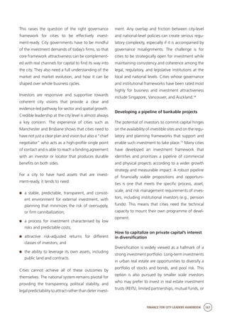 FINANCE FOR CITY LEADERS HANDBOOK 167
This raises the question of the right governance
framework for cities to be effectively invest-
ment-ready. City governments have to be mindful
of the investment demands of today’s firms, so that
core framework attractiveness can be complement-
ed with real channels for capital to find its way into
the city. They also need a full understanding of the
market and market evolution, and how it can be
shaped over whole business cycles.
Investors are responsive and supportive towards
coherent city visions that provide a clear and
evidence-led pathway for sector and spatial growth.
Credible leadership at the city level is almost always
a key concern. The experience of cities such as
Manchester and Brisbane shows that cities need to
have not just a clear plan and vision but also a “chief
negotiator” who acts as a high-profile single point
of contact and is able to reach a binding agreement
with an investor or locator that produces durable
benefits on both sides.
For a city to have hard assets that are invest-
ment-ready, it tends to need:
	 a stable, predictable, transparent, and consist-
ent environment for external investment, with
planning that minimizes the risk of oversupply,
or firm cannibalization;
	 a process for investment characterised by low
risks and predictable costs;
	attractive risk-adjusted returns for different
classes of investors; and
	 the ability to leverage its own assets, including
public land and contracts.
Cities cannot achieve all of these outcomes by
themselves. The national system remains pivotal for
providing the transparency, political stability, and
legal predictability to attract rather than deter invest-
ment. Any overlap and friction between city-level
and national-level policies can create serious regu-
latory complexity, especially if it is accompanied by
governance misalignments. The challenge is for
cities to be strategically open for investment while
maintaining consistency and coherence among the
legal, regulatory, and legislative institutions at the
local and national levels. Cities whose governance
and institutional frameworks have been rated most
highly for business and investment attractiveness
include Singapore, Vancouver, and Auckland.14
Developing a pipeline of bankable projects
The potential of investors to commit capital hinges
on the availability of investible sites and on the regu-
latory and planning frameworks that support and
enable such investment to take place.15
Many cities
have developed an investment framework that
identifies and prioritizes a pipeline of commercial
and physical projects according to a wider growth
strategy and measurable impact. A robust pipeline
of financially viable propositions and opportuni-
ties is one that meets the specific process, asset,
scale, and risk management requirements of inves-
tors, including institutional investors (e.g., pension
funds). This means that cities need the technical
capacity to mount their own programme of devel-
opment.
How to capitalize on private capital’s interest
in diversification
Diversification is widely viewed as a hallmark of a
strong investment portfolio. Long-term investments
in urban real estate are opportunities to diversify a
portfolio of stocks and bonds, and pool risk. This
option is also pursued by smaller scale investors
who may prefer to invest in real estate investment
trusts (REITs), limited partnerships, mutual funds, or
 