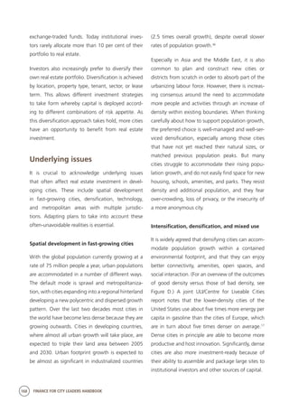 168 FINANCE FOR CITY LEADERS HANDBOOK
exchange-traded funds. Today institutional inves-
tors rarely allocate more than 10 per cent of their
portfolio to real estate.
Investors also increasingly prefer to diversify their
own real estate portfolio. Diversification is achieved
by location, property type, tenant, sector, or lease
term. This allows different investment strategies
to take form whereby capital is deployed accord-
ing to different combinations of risk appetite. As
this diversification approach takes hold, more cities
have an opportunity to benefit from real estate
investment.
Underlying issues
It is crucial to acknowledge underlying issues
that often affect real estate investment in devel-
oping cities. These include spatial development
in fast-growing cities, densification, technology,
and metropolitan areas with multiple jurisdic-
tions. Adapting plans to take into account these
often-unavoidable realities is essential.
Spatial development in fast-growing cities
With the global population currently growing at a
rate of 75 million people a year, urban populations
are accommodated in a number of different ways.
The default mode is sprawl and metropolitaniza-
tion, with cities expanding into a regional hinterland
developing a new polycentric and dispersed growth
pattern. Over the last two decades most cities in
the world have become less dense because they are
growing outwards. Cities in developing countries,
where almost all urban growth will take place, are
expected to triple their land area between 2005
and 2030. Urban footprint growth is expected to
be almost as significant in industrialized countries
(2.5 times overall growth), despite overall slower
rates of population growth.16
Especially in Asia and the Middle East, it is also
common to plan and construct new cities or
districts from scratch in order to absorb part of the
urbanizing labour force. However, there is increas-
ing consensus around the need to accommodate
more people and activities through an increase of
density within existing boundaries. When thinking
carefully about how to support population growth,
the preferred choice is well-managed and well-ser-
viced densification, especially among those cities
that have not yet reached their natural sizes, or
matched previous population peaks. But many
cities struggle to accommodate their rising popu-
lation growth, and do not easily find space for new
housing, schools, amenities, and parks. They resist
density and additional population, and they fear
over-crowding, loss of privacy, or the insecurity of
a more anonymous city.
Intensification, densification, and mixed use
It is widely agreed that densifying cities can accom-
modate population growth within a contained
environmental footprint, and that they can enjoy
better connectivity, amenities, open spaces, and
social interaction. (For an overview of the outcomes
of good density versus those of bad density, see
Figure D.) A joint ULI/Centre for Liveable Cities
report notes that the lower-density cities of the
United States use about five times more energy per
capita in gasoline than the cities of Europe, which
are in turn about five times denser on average.17
Dense cities in principle are able to become more
productive and host innovation. Significantly, dense
cities are also more investment-ready because of
their ability to assemble and package large sites to
institutional investors and other sources of capital.
 