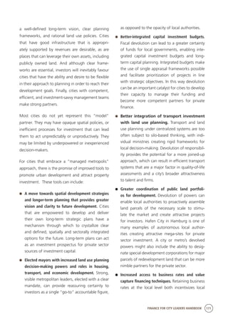 FINANCE FOR CITY LEADERS HANDBOOK 171
a well-defined long-term vision, clear planning
frameworks, and rational land use policies. Cities
that have good infrastructure that is appropri-
ately supported by revenues are desirable, as are
places that can leverage their own assets, including
publicly owned land. And although clear frame-
works are essential, investors will inevitably favour
cities that have the ability and desire to be flexible
in their approach to planning in order to reach their
development goals. Finally, cities with competent,
efficient, and investment-savvy management teams
make strong partners.
Most cities do not yet represent this “model”
partner. They may have opaque spatial policies, or
inefficient processes for investment that can lead
them to act unpredictably or unproductively. They
may be limited by underpowered or inexperienced
decision-makers.
For cities that embrace a “managed metropolis”
approach, there is the promise of improved tools to
promote urban development and attract property
investment. These tools can include:
	 A move towards spatial development strategies
and longer-term planning that provides greater
vision and clarity to future development. Cities
that are empowered to develop and deliver
their own long-term strategic plans have a
mechanism through which to crystallize clear
and defined, spatially and sectorally integrated
options for the future. Long-term plans can act
as an investment prospectus for private sector
sources of investment capital.
	 Elected mayors with increased land use planning
decision-making powers and roles in housing,
transport, and economic development. Strong,
visible metropolitan leaders, elected with a clear
mandate, can provide reassuring certainty to
investors as a single “go-to” accountable figure,
as opposed to the opacity of local authorities.
	 Better-integrated capital investment budgets.
Fiscal devolution can lead to a greater certainty
of funds for local governments, enabling inte-
grated capital investment budgets and long-
term capital planning. Integrated budgets make
the use of single appraisal frameworks possible
and facilitate prioritization of projects in line
with strategic objectives. In this way devolution
can be an important catalyst for cities to develop
their capacity to manage their funding and
become more competent partners for private
finance.
	 Better integration of transport investment
with land use planning. Transport and land
use planning under centralized systems are too
often subject to silo-based thinking, with indi-
vidual ministries creating rigid frameworks for
local decision-making. Devolution of responsibil-
ity provides the potential for a more joined-up
approach, which can result in efficient transport
systems that are a major factor in quality-of-life
assessments and a city’s broader attractiveness
to talent and firms.
	 Greater coordination of public land portfoli-
os for development. Devolution of powers can
enable local authorities to proactively assemble
land parcels of the necessary scale to stimu-
late the market and create attractive projects
for investors. Hafen City in Hamburg is one of
many examples of autonomous local author-
ities creating attractive mega-sites for private
sector investment. A city or metro’s devolved
powers might also include the ability to desig-
nate special development corporations for major
parcels of redevelopment land that can be more
nimble partners for the private sector.
	 Increased access to business rates and value
capture financing techniques. Retaining business
rates at the local level both incentivizes local
 