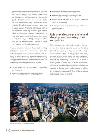 172 FINANCE FOR CITY LEADERS HANDBOOK
governments to grow their economies, which in
turn can encourage them to take more strate-
gic development decisions, and can also provide
greater freedom as to how funds are spent
on local development (e.g., pooling for major
projects). Equally, the opportunity to participate
in value capture financing techniques such as
tax increment financing, planning gain supple-
ments, local taxation, or development levies can
help local governments to leverage their assets
in innovative ways, enabling developments that
may not be possible under a system of hand-
outs from higher tiers of government.
Any one or combination of these tools can help
metropolitan areas to become more competent
partners for real estate, providing them with the
ability to make their city more investment-ready.
The types of reforms that metropolitan leaders can
make using enhanced powers may include:
	Densification of land/increased brownfield
development
	 Promotion of polycentric land-use patterns
	 Promotion of mixed-use development
	 Reform of planning policy/design codes
	Infrastructure expansion to support develop-
ment of new nodes
	 Development of long-term strategic city devel-
opment plans19
Role of real estate planning and
development in making cities
competitive
Cities have a number of distinct imperatives depend-
ing on their size, prosperity, economic strengths,
political roles, quality of life, and spatial develop-
ment patterns. They can be grouped into many
different classifications based on these attributes,
as work by Jones Lang LaSalle in 2015 shows.20
These groups of cities tend to share imperatives,
and this section identifies ways in which real estate
can play a shaping role in addressing and solving
the respective challenges of three of these groups
(see Figure E for an overview).
Kuala Lumpur, Malaysia © Flickr/Daniel Hoherd
 