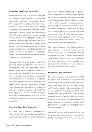 174 FINANCE FOR CITY LEADERS HANDBOOK
Established World Cities’ imperatives
Established world cities (e.g., London, New York,
and Paris)—the large globalized cities that have
experienced significant international demand
from people, firms, investors, and visitors—face a
number of critical issues as they look to manage
their growth. Most pertinently, they need to boost
new supply in housing markets and confront oppo-
sition of existing asset-owners to new develop-
ment, if they seek to avoid becoming prohibitively
expensive to the younger workforce. The role of
real estate here is multi-faceted, as they are valued
partners in the effort to increase the rate of housing
supply in collaboration with public authorities. Real
estate can drive a diversification of ownership
models, and institutional investment can increase
the viability of long-term rental.
Real estate also has a role to play in densifying
to bring forward mixed-income and mixed-use
developments, and for undertaking redevel-
opment efforts to shift from old to new modes
and recycle land effectively. And for this group of
cities to maintain a competitive business climate
and affordability for new entrants, it is important
real estate provides innovative, affordable, and
flexible office solutions for the growing innovation
sectors. Finally, real estate will be a critical partner
in the process of infrastructure modernization for
these aging cities, and for undertaking integrat-
ed projects that span several jurisdictions in those
established cities that lack a proper metropolitan
leadership.
Emerging World Cities’ imperatives
For major cities in emerging economies (e.g.,
Shanghai, Sao Paulo, and Mumbai), a very different
set of challenges is visible for which real estate will
play an important role in addressing. This group of
cities urgently relies on a more managed approach
to population growth and to rural migration. Real
estate planning has a big contribution to make
in terms of the provision of mass housing, and
place-making and renewal in monolithic suburbs
and ribbon development. These cities also expe-
rience severe polarization of income and service
access, and here real estate planning requires
projects that build in public amenities and social
infrastructure (child care, schools, health), and
which militate against enclave urbanism.
Real estate development must also support these
cities’ attempts to reduce vulnerability to climate
change, flooding, and earthquakes through
first-mover adaptation to resilient and sustainable
building design. The sector also has a role to play
to improve transparency, and to establish these
cities’ identities so that they live up to and exceed
their promise to international markets.
New World Cities’ imperatives
The most recent cycle of globalization since 2008
has seen a large number of cities become more
intentionally global in their economic orientation.
These “new” world cities (e.g., Auckland, Tel Aviv,
and Vienna) are usually medium-sized cities, with
a small number of distinct specializations, and a
reputation for high quality of life. Their challeng-
es revolve around increasing their connectivity to
international markets, and creating a more metro-
politan approach to adjust to increased scale,
become more polycentric, and manage the exter-
nalities of growth.
Real estate planning and development can help
these cities create critical mass in new sub-cen-
tres by sequencing infrastructure, amenities, and
 