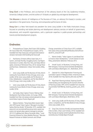 176 FINANCE FOR CITY LEADERS HANDBOOK
Greg Clark is Hon Professor, and co-chairman of the advisory board at the City Leadership Initiative,
University College London, and the author of 10 books on global city and regional development.
Tim Moonen is director of intelligence at The Business of Cities, an advisory firm based in London, and
specializes in the governance, financing, and comparative performance of cities.
Doug Carr is a New York–based vice president for Jones Lang LaSalle in the Public Institutions Group,
focused on providing real estate planning and development advisory services on behalf of government,
educational, and nonprofit organizations, with a particular expertise in public-private partnerships and
transit-oriented development projects.
Endnotes
1	 Pricewaterhouse Coopers, Real Estate 2020: Building
the Future (New York, Pricewaterhouse Coopers, 2015).
Available from http://www.pwc.com/sg/en/real-estate/as-
sets/pwc-real-estate-2020-building-the-future.pdf.
2	 Paul Kantor, Christian Lefèvre,Asato Saito, H.V.
Savitch, and Andy Thornley, Struggling Giants: City-Region
Governance in London, New York, Paris, and Tokyo (Minne-
apolis, University of Minnesota Press, 2012); George Ritzer
and Paul Dean, Globalization:A Basic Text (London,Wiley,
2015).
3	 Jones Lang LaSalle and The Business of Cities, Bench-
marking the Future World of Cities (Chicago, Jones Lang
LaSalle, 2016); Jones Lang LaSalle and The Business of
Cities, Globalization, Competition, and The New World of
Cities (Chicago, Jones Lang LaSalle, 2015).
4	 Jones Lang LaSalle and The Business of Cities, Bench-
marking the Future World of Cities (Chicago, Jones Lang
LaSalle, 2016).
5	 Joe Huxley,Value Capture Finance: Making Urban
Development Pay Its Way (London, ULI Europe, 2009).
Available from http://uli.org/wp-content/uploads/ULI-Docu-
ments/Value-Capture-Finance-Report.pdf.
6	 Melanie Kembrie, “Hong Kong Metro System Oper-
ators MTR Spread ‘Value Capture’ Message to Australia,”
Sydney Morning Herald, 18 December 2015, available from
www.smh.com.au/national/hong-kong-metro-system-op-
erators-mtr-spread-value-capture-message-to-australia-
20151215-glo0wq.html; Blanca Fernandez Milan, “Local
Financing Schemes for Urban Mobility Planning,” Mercator
Research Institute on Global Commons and Climate
Change, presentation at Civitas Forum 2015, available
from www.civitas.eu/sites/default/files/documents/fernan-
dez2015_civitas2015.pdf.
7	 Martim Smolka, “Value Capture:A Land Based Tool
to Finance Urban Development,” Lincoln Institute of Land
Policy, presentation delivered 2 February 2015.
8	 Hiroaki Suzuki, Jin Murakami,Yu-Hung Hong, and
Beth Tamayose, Financing Transit-Oriented Development
with Land Values (Washington, D.C.,World Bank, 2015).
9	 Sabariah Eni, Urban Regeneration Financing and
Land Value Capture in Malaysia (Ulster, University of Ulster,
2014).Available from http://eprints.uthm.edu.my/7901/.
10	 Royal Town Planning Institute, Fostering Growth:
Understanding and Strengthening the Economic Benefits
of Planning (London, RTPI, 2014).Available from www.rtpi.
org.uk/media/1020786/rtpi_fostering_growth_june_2014.
pdf.
11	 Hiroaki Suzuki, Jin Murakami,Yu-Hung Hong, and
Beth Tamayose, Financing Transit-Oriented Development
with Land Values (Washington,World Bank, 2015).
12	 Jones Lang LaSalle and The Business of Cities, Global-
ization, Competition, and The New World of Cities (Chicago,
Jones Lang LaSalle, 2015).
13	 Greg Clark, Business-Friendly and Investment-Ready
Cities (London, Urban Land Institute, 2014).Available from
http://europe.uli.org/wp-content/uploads/sites/3/ULI-Docu-
ments/Business-Friendly-Report-final.pdf.
 