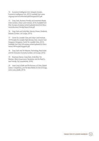 FINANCE FOR CITY LEADERS HANDBOOK 177
14	 Economist Intelligence Unit, Hotspots (London,
Economist Intelligence Unit, 2013).Available from www.
citigroup.com/citi/citiforcities/pdfs/hotspots2025.pdf.
15	 Greg Clark, Business-Friendly and Investment-Ready
Cities (London, Urban Land Institute, 2014).Available from
http://europe.uli.org/wp-content/uploads/sites/3/ULI-Docu-
ments/Business-Friendly-Report-final.pdf.
16	 Greg Clark and Emily Moir, Density: Drivers, Dividends,
Debates (London, ULI Europe, 2015).
17	 Centre for Liveable Cities and Urban Land Institute,
10 Principles for Liveable High-Density Cities: Lessons from
Singapore (Singapore, Centre for Liveable Cities, 2013).
Available from http://uli.org/wp-content/uploads/ULI-Docu-
ments/10PrinciplesSingapore.pdf.
18	 Greg Clark and Tim Moonen,Technology, Real Estate
and the Innovation Economy (London, ULI Europe, 2015).
19	 Rosemary Feenan, Greg Clark, Emily Moir,Tim
Moonen, Metro Governance, Devolution and the Real Es-
tate Friendly City (unpublished, 2016).	
20	 Jones Lang LaSalle and The Business of Cities, Global-
ization, Competition, and The New World of Cities (Chicago,
Jones Lang LaSalle, 2015).
 