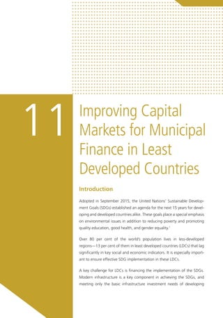 Improving Capital
Markets for Municipal
Finance in Least
Developed Countries
11
Introduction
Adopted in September 2015, the United Nations’ Sustainable Develop-
ment Goals (SDGs) established an agenda for the next 15 years for devel-
oping and developed countries alike. These goals place a special emphasis
on environmental issues in addition to reducing poverty and promoting
quality education, good health, and gender equality.1
Over 80 per cent of the world’s population lives in less-developed
regions—13 per cent of them in least developed countries (LDCs) that lag
significantly in key social and economic indicators. It is especially import-
ant to ensure effective SDG implementation in these LDCs.
A key challenge for LDCs is financing the implementation of the SDGs.
Modern infrastructure is a key component in achieving the SDGs, and
meeting only the basic infrastructure investment needs of developing
 