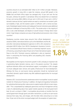 FINANCE FOR CITY LEADERS HANDBOOK 179
countries amounts to an estimated US$1 trillion to $1.5 trillion annually.2
Moreover,
economic growth in many LDCs is weak (for instance, annual GDP growth in the
Middle East and North Africa region has averaged only 1.8 per cent over the last
five years, whereas the growth in sub-Saharan Africa has slowed from an impressive
6.4 per cent during 2002–2008 to 4.6 per cent in 2014 and 3.5 per cent in 2015),3
domestic revenues are low,4
capital markets are weak or sometimes non-existent, polit-
ical instability is high, and the taxation system is inefficient, with a narrow tax base.
Lack of developed capital markets and inadequate financial institutions pose additional
significant challenges to financing SDGs in LDCs. The private sector in the majority of
LDCs is also under-developed, and despite an overall increase in foreign direct invest-
ments,5
large foreign companies are wary of high political and economic risks in these
countries.6
Developing countries receive large amounts from official development
assistance (ODA), international donors such as the World Bank and the UN,
and other international development agencies (in 2014, LDCs received an
estimated US$135 billion from OECD’s Development Assistance Commit-
tee).7
Concessional official finance remains an extremely important source
of financing, accounting for about 45 per cent of total international capital
flows to the LDCs.8
Domestic resource mobilization is also an important
factor in overcoming the financing deficit and propelling LDCs towards
achieving the SDGs.
Municipalities are the engines of economic growth in LDCs and play an important role
in generating higher domestic revenue, even in the poorest countries.9
Yet, despite
significant domestic efforts and international support, municipalities in LDCs struggle
to ensure adequate basic services and quality infrastructure for local development.
Whereas the focus on own-source revenue generation should be maintained and
intensified, domestic capital markets may offer additional opportunities for municipal
development.
However, LDCs’ structural economic weaknesses restrict municipalities’ access to capital
markets for infrastructure financing. In addition, the legal and regulatory frameworks
for subnational borrowing often make access to capital markets difficult or even impos-
sible.10
This is exacerbated by inadequate governance and fiscal management and by
a lack of understanding about how capital markets operate at the local government
level. As such, as shown in Table 1, municipalities rely primarily on transfers from the
central government through grants and other mechanisms, as well as on own-source
revenues from taxes, fees, and charges, with the latter often amounting to no more
than 10 per cent of the entire municipal budget (with the exception of capital cities).
Average annual GDP
growth in the Middle East
and North Africa region
over the last 5 years:
1.8%
“
 