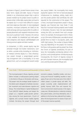 FINANCE FOR CITY LEADERS HANDBOOK 183
As shown in Figure C, private finance comes in two
basic forms: equity and debt. Equity is financial
interest in an infrastructure project that is sold to
private investors by the project owner (a public or
private entity). Unlike debt, equity does not have to
be repaid, but it is much more difficult to acquire
and more expensive than debt. In more developed
countries, municipal companies are listed on the
stock exchange and issue equity either for public or
private placement with targeted institutional inves-
tors (such as pension funds). However, this avenue
is only available for established and well-capital-
ized companies and requires well-developed and
thriving venture capital and stock markets.
In comparison, in LDCs, private equity may be
attracted through non-market mechanisms, such
as when a private entity (including an institution-
al investor) commits equity to a new infrastruc-
ture project through a project-based partner-
ship arrangement with a municipality. In its most
general form, such an arrangement would involve
two equity holders: the municipality that invests
equity-like capital in the form of land and physical
infrastructure (i.e., buildings, utilities, roads, etc.),
and the private partner that contributes the cash
required for the construction of the project. This
is how a municipal transportation project in Busia,
Uganda, was financed (see Case Study 1) and
how four municipal housing projects were funded
in Kinondoni, Tanzania. Even the least developed
among the LDCs can benefit from such arrange-
ments. For example, the local government in Herat,
a city in the west of Afghanistan, was able to attract
private firms to invest in city squares, parks, and
traffic light systems. The number of equity holders
may vary depending on the project. For instance,
the Busia multi-purpose parking project has three:
the Church of Uganda contributing 10 acres of
land, the municipality contributing relevant infra-
structure, and a private partner contributing equity.
Consequently, the Church of Uganda receives 6
per cent of project revenues, the municipality 4 per
cent, and the private partner 90 per cent.
Case Study 1: Multi-purpose parking project in Busia, Uganda
The municipal project in Busia, Uganda, pictured
below includes a multi-purpose parking project
in the District of Busia on the border with Kenya.
The project uses the strategic border location of
the district and is designed to facilitate cross-bor-
der movement and trade between Uganda and
Kenya. The United Nations Capital Development
Fund (UNCDF) helped develop and design the
project as a tripartite public–private partner-
ship among the local government, Church of
Uganda, and a private investor (Agility Uganda
Limited). De-risking the project through local
economic analyses, feasibility studies, and struc-
turing and financial modelling resulted in lever-
aging 70 per cent of the total cost of this US$2.5
million project in private equity and debt. The
project (currently under implementation) will
greatly improve traffic flow and improve the
town’s environment; boost business in the region;
create over 100 jobs directly or indirectly including
lorry, petrol station, and shop attendants; and, in
addition to the license fees collected from traders,
allow the local government to receive 10 per cent
of the project revenue quarterly.
 