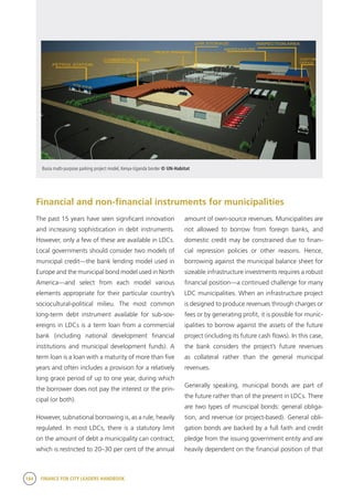 184 FINANCE FOR CITY LEADERS HANDBOOK
Financial and non-financial instruments for municipalities
amount of own-source revenues. Municipalities are
not allowed to borrow from foreign banks, and
domestic credit may be constrained due to finan-
cial repression policies or other reasons. Hence,
borrowing against the municipal balance sheet for
sizeable infrastructure investments requires a robust
financial position—a continued challenge for many
LDC municipalities. When an infrastructure project
is designed to produce revenues through charges or
fees or by generating profit, it is possible for munic-
ipalities to borrow against the assets of the future
project (including its future cash flows). In this case,
the bank considers the project’s future revenues
as collateral rather than the general municipal
revenues.
Generally speaking, municipal bonds are part of
the future rather than of the present in LDCs. There
are two types of municipal bonds: general obliga-
tion, and revenue (or project-based). General obli-
gation bonds are backed by a full faith and credit
pledge from the issuing government entity and are
heavily dependent on the financial position of that
Busia multi-purpose parking project model, Kenya-Uganda border © UN-Habitat
The past 15 years have seen significant innovation
and increasing sophistication in debt instruments.
However, only a few of these are available in LDCs.
Local governments should consider two models of
municipal credit—the bank lending model used in
Europe and the municipal bond model used in North
America—and select from each model various
elements appropriate for their particular country’s
sociocultural-political milieu. The most common
long-term debt instrument available for sub-sov-
ereigns in LDCs is a term loan from a commercial
bank (including national development financial
institutions and municipal development funds). A
term loan is a loan with a maturity of more than five
years and often includes a provision for a relatively
long grace period of up to one year, during which
the borrower does not pay the interest or the prin-
cipal (or both).
However, subnational borrowing is, as a rule, heavily
regulated. In most LDCs, there is a statutory limit
on the amount of debt a municipality can contract,
which is restricted to 20–30 per cent of the annual
 