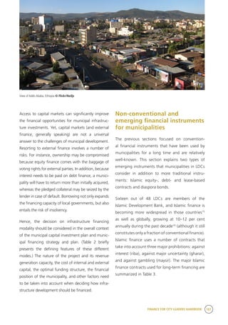 FINANCE FOR CITY LEADERS HANDBOOK 187
Access to capital markets can significantly improve
the financial opportunities for municipal infrastruc-
ture investments. Yet, capital markets (and external
finance, generally speaking) are not a universal
answer to the challenges of municipal development.
Resorting to external finance involves a number of
risks. For instance, ownership may be compromised
because equity finance comes with the baggage of
voting rights for external parties. In addition, because
interest needs to be paid on debt finance, a munici-
pality will have to return more than initially acquired,
whereas the pledged collateral may be seized by the
lender in case of default. Borrowing not only expands
the financing capacity of local governments, but also
entails the risk of insolvency.
Hence, the decision on infrastructure financing
modality should be considered in the overall context
of the municipal capital investment plan and munic-
ipal financing strategy and plan. (Table 2 briefly
presents the defining features of these different
modes.) The nature of the project and its revenue
generation capacity, the cost of internal and external
capital, the optimal funding structure, the financial
position of the municipality, and other factors need
to be taken into account when deciding how infra-
structure development should be financed.
Non-conventional and
emerging financial instruments
for municipalities
The previous sections focused on convention-
al financial instruments that have been used by
municipalities for a long time and are relatively
well-known. This section explains two types of
emerging instruments that municipalities in LDCs
consider in addition to more traditional instru-
ments: Islamic equity-, debt- and lease-based
contracts and diaspora bonds.
Sixteen out of 48 LDCs are members of the
Islamic Development Bank, and Islamic finance is
becoming more widespread in those countries15
as well as globally, growing at 10–12 per cent
annually during the past decade16
(although it still
constitutes only a fraction of conventional finance).
Islamic finance uses a number of contracts that
take into account three major prohibitions: against
interest (riba), against major uncertainty (gharar),
and against gambling (maysir). The major Islamic
finance contracts used for long-term financing are
summarized in Table 3.
View of Addis Ababa, Ethiopia © Flickr/Neiljs
 
