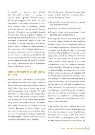 FINANCE FOR CITY LEADERS HANDBOOK 189
A number of countries have attempt-
ed, with differing degrees of success, to
leverage these significant financial resourc-
es through diaspora bonds. Israel and India
have raised $35–40 billion using these bonds.19
Other countries, such as Zimbabwe, Ethiopia,
and Kenya, have also tried this method. Diaspora
bonds are often sold at a premium to the diaspora
members, thus fetching a “patriotic” discount in
borrowing costs. Besides patriotism or the desire
to do good in the investor’s country of origin, such
a discount can also be explained by the fact that
diaspora investors may be more willing and able to
take on sovereign risks of default in hard currency
as well as devaluation, as they may have local
currency liabilities and they may be able to influ-
ence the borrower’s decision to service such debt.
According to the World Bank, there is a potential
for raising $100 billion per year in development
financing via diaspora bonds.20
Accessing market-based capital
finance
The first decision to be made by the municipali-
ty is whether an infrastructure project should be
financed from internal or external funds. External
funds (unless they come as grants) have a cost,
and the municipality needs to decide if this cost is
affordable given the nature of the infrastructure
to be financed. The projects likely to be financed
with market-based funds include revenue-gener-
ating projects and larger infrastructure projects
that cannot be financed from regular municipal
resources. Even when the decision is taken to tap
into market-based funds (conventional or other-
wise), the municipality should explore options for
hybrid finance that combine own-source revenues
and grants with external equity and debt.
Once the decision on funding with market-based
capital has been made, the municipality has to
consider the following options:
	 Borrowing from financial institutions or special-
ized development banks
	 Accessing capital markets or issuing bonds
	Engaging private sector participation through
contracts, leases, and concessions
Borrowing from financial institutions, particularly
for smaller projects, may be the most straightfor-
ward and easiest option for most municipalities. It
is particularly attractive when concessional funding
is available from development banks or municipal
development funds (MDFs). However, the munici-
pality needs to decide (1) whether this borrowing
should be made against the municipal balance
sheet or against a particular project (if it is a reve-
nue-generating project) and (2) whether borrowing
is required at all, or if instead the requisite funding
can be provided by a private partner in the context
of a joint venture or a concession. If it is decided that
the infrastructure investment will be funded with a
loan (possibly in combination with other types of
finance as discussed), a scan of the credit market
will help identify the best credit providers in terms
of the loan interest rate, tenor, and other conditions
(such as a grace period). Whereas the municipality’s
bank may seem like the natural choice, it may be
possible to secure better credit conditions from a
different financial institution based on the charac-
teristics of the investment.
If the nature of the project allows a partnership
with a private entity, the municipality has to choose
the optimal contractual arrangements and the type
of business structure (e.g., an SPV) best suited to
the characteristics of the projects. Further analysis
will help decide on the financial structure of this
 