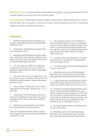 192 FINANCE FOR CITY LEADERS HANDBOOK
Muhammad Farid is an urban researcher at UN-Habitat and engages in policy oriented research. He has
a master’s degree in economics from City University London.
Dmitry Pozhidaev is UNCDF Regional Technical Advisor responsible for UNCDF programming in Southern
and East Africa. He has a master’s in finance from London School of Business and a Ph.D. in quantitative
research and statistics from Moscow University.
9	 The municipality of Kabul in 2011 collected 2.9
billion AFN (US$42 million) in revenue for its population
of about 3.5 million people. An additional 30 per cent of
revenue is estimated to be generated by registering all
the properties in Kabul city and collecting property-based
taxes. See GoIRA, The State of Afghan Cities (Kabul,
GoIRA, 2015), p. 42.
10	 A number of LDCs issued regulations on municipal
bonds and PPPs for sub-sovereigns, including Uganda
(2013) and Tanzania (2014).
11	 For example, Uganda enacted a bill allowing Islamic
finance in January 2016.
12	 World Bank, Islamic Finance Brief (Washington,
World Bank, 2015). Available from http://www.world-
bank.org/en/topic/financialsector/brief/islamic-finance.
13 	 J. Leigland, Municipal Future-Flow Bonds in Mexico
Lessons for Emerging Economies (The Journal of Struc-
tured Finance, Summer 2004, Vol. 10, No. 2: pp. 24-35)
14	 According to the African Development Bank, Africa’s
pension funds currently hold US$380 billion in assets,
thanks to a decade of economic growth. Even then, only
very few countries, including South Africa, have pension
systems that are broad-based, relatively transparent, and
protect beneficiary rights. See United Nations, Africa
Renewal, vol. 28, no. 3 (December 2014), p. 7.
15	 For example, Uganda enacted a bill allowing Islamic
finance in January 2016.
16	 World Bank, Islamic Finance Brief (Washington,
World Bank, 2015). Available from http://www.world-
bank.org/en/topic/financialsector/brief/islamic-finance.
Endnotes
1	 World Bank, World Development Indicators, Fea-
turing the Sustainable Development Goals (Washington,
World Bank, 2016).
2	 United Nations, Addis Ababa Action Agenda (New
York, United Nations, 2015).
3	 World Bank, World Development Indicators (Wash-
ington, World Bank, 2016); International Monetary Fund,
Regional Economic Outlook: Sub-Saharan Africa: Time for
a Policy Reset (Washington, IMF, 2016).
4	 LDCs on average (over 2009–2011) collect only
14.8 per cent of their revenue as a share of GDP. See
World Bank, World Development Indicators (Washington,
World Bank, 2016).
5	 FDI in low-income countries increased from 2.5 per
cent of GDP to 4.4 per cent between 2006 and 2014. See
World Bank, World Development Indicators (Washington,
World Bank, 2016).
6	 Antonio Estache, “Infrastructure Finance in Devel-
oping Countries: An Overview,” EIB Papers, vol. 15, no. 2,
pp. 60–88.
7	 United Nations, Third International Conference on
Financing for Development: Taking Stock of Aid to Least
Developed Countries (LDCs) (Addis Ababa, United Na-
tions, 2015).
8	 UNCTAD, The Least Developed Countries Report
2014: Growth With Structural Transformation:
A Post-2015 Development Agenda (Gevena, UNCTAD,
2014). Available from http://unctad.org/en/PublicationsLi-
brary/ldc2014_en.pdf.
 