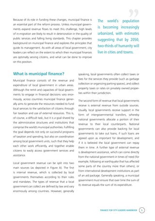 FINANCE FOR CITY LEADERS HANDBOOK 5
Because of its role in funding these changes, municipal finance is
an essential part of the reform process. Unless municipal govern-
ments expand revenue flows to meet this challenge, high levels
of in-migration are likely to result in deterioration in the quality of
public services and falling living standards. This chapter provides
background on municipal finance and explores the principles that
guide its management. As with all areas of local government, city
leaders can reflect on the extent to which their municipal finances
are optimally serving citizens, and what can be done to improve
on this position.
What is municipal finance?
Municipal finance consists of the revenue and
expenditure of local government in urban areas.
Although the remit and capacities of local govern-
ments to engage in financial decisions vary enor-
mously, across countries municipal finance gener-
ally aims to generate the resources needed to fund
local services to the satisfaction of citizens through
fair taxation and use of external resources. This is,
of course, a difficult task, but it is a goal shared by
the administrative structures and institutions that
comprise the world’s municipal authorities. Fulfilling
the goal depends not only on successful programs
of taxation and spending, but also on coordination
among local government units, such that they help
each other work efficiently, and together enable
citizens to easily access government services and
assistance.
Local government revenue can be split into two
main sources (as depicted in Figure A). The first
is internal revenue, which is collected by local
governments themselves according to their rules
and mandates. The types of revenue that a local
government can collect are defined by law and vary
enormously among countries. However, generally
speaking, local governments often collect taxes or
fees for the services they provide (such as garbage
collection or organizing parking spaces), and collect
property taxes or rates on privately owned proper-
ties within their jurisdiction.
The second form of revenue that local governments
receive is external revenue from outside sources.
Usually, local governments receive support in the
form of intergovernmental transfers, whereby
national governments allocate a portion of their
revenue to their local counterparts. National
governments can also provide backing for local
governments to take out loans, if such loans are
agreed upon as important for development, and
if it is believed the local government can repay
them in time. A further type of external revenue
is development assistance, which can come directly
from the national government in times of need (for
example, following an earthquake that has affected
some parts of the country more than others), or
from international development institutions as part
of an aid package. Generally speaking, a municipal
government must ensure that over time the sum of
its revenue equals the sum of its expenditure.
The world’s population
is becoming increasingly
urbanized, with estimates
suggesting that by 2050,
two-thirds of humanity will
live in cities and towns.
 