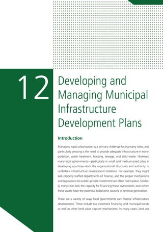 Developing and
Managing Municipal
Infrastructure
Development Plans
12
Introduction
Managing rapid urbanization is a primary challenge facing many cities, and
particularly pressing is the need to provide adequate infrastructure in trans-
portation, water treatment, housing, sewage, and solid waste. However,
many local governments—particularly in small and medium-sized cities in
developing countries—lack the organizational structures and authority to
undertake infrastructure development initiatives. For example, they might
lack properly staffed departments of finance, and the proper mechanisms
and regulations for public–private investment are often not in place. Similar-
ly, many cities lack the capacity for financing these investments, even when
these assets have the potential to become sources of revenue generation.
There are a variety of ways local governments can finance infrastructure
development. These include tax increment financing and municipal bonds
as well as other land value capture mechanisms. In many cases, land use
 