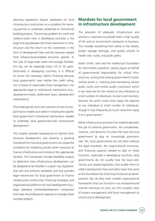 FINANCE FOR CITY LEADERS HANDBOOK 195
planning regulations require developers to fund
infrastructure construction as a condition for receiv-
ing permits to undertake residential or commercial
building projects. The primary problem for small and
medium-sized cities in developing countries is the
large time lag between the initial investment in infra-
structure and the return on this investment in the
form of development fees and tax revenues reaped
from infrastructure-enabled economic growth. In
the case of large-scale water and sewage facilities,
this lag can be especially long—10 to 20 years.
Particularly in developing countries, it is difficult
to secure the necessary interim financing because
local governments have neither the credit rating,
nor a history of responsible fiscal management, nor
appropriate legal or institutional mechanisms (e.g.,
development levies, betterment taxes, development
corporations).
The challenge lies not in the invention of new munici-
pal finance models, but rather in creating the specific
local government institutional mechanisms needed
to undertake local government–led infrastructure
development.1
This chapter provides background on city-led infra-
structure development and presents a practical
framework for how local governments can create the
conditions for mobilizing private sector resources to
finance infrastructure and construct the appropriate
facilities. This framework includes feasibility analysis
to determine how infrastructure development can
be designed to be feasible in a given city; legislation
that sets and enforces standards and that provides
legal mechanisms for local government to finance
infrastructure construction; financing strategies; and
organizational platforms for local development (e.g.,
legal subsidiary entities/development companies)
that have the professional capacity to manage these
complex projects.
Mandate for local government
in infrastructure development
The provision of adequate infrastructure and
services is necessary to provide both a high quality
of life and an environment conducive to business.
This includes everything from safety in the streets,
proper sewage drainage, and quality schools to
health care, roads, and public parks.
Adam Smith, who laid the intellectual foundation
for free-market capitalism, clearly argues on behalf
of governmental responsibility for critical infra-
structure, writing that among government’s funda-
mental duties is “erecting and maintaining certain
public works and certain public institutions which
it can never be for the interest of any individual, or
small number of individuals, to erect and maintain;
because the profit could never repay the expense
to any individual or small number of individuals,
though it may frequently do much more than repay
it to a great society.”2
While infrastructure provision has traditionally been
the job of national government, the complexities,
nuances, and dynamics of urban life have led local
government to play an increasingly prominent
role. Yet, local governments are still often without
the legal mandates, the organizational structures,
and financing capacity needed to take on these
functions. Especially in developing countries, local
governments do not usually have the local ordi-
nances and related legislation that enable them to
collect development fees and other taxes that serve
as the foundation for financing infrastructure devel-
opment. Nor do they have suitable organizational
frameworks that can function in an entrepreneurial
manner necessary to carry out the complex tasks
of project management and fiscal management of
infrastructure development.
 