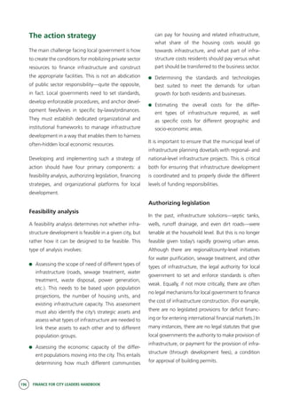 196 FINANCE FOR CITY LEADERS HANDBOOK
The action strategy
The main challenge facing local government is how
to create the conditions for mobilizing private sector
resources to finance infrastructure and construct
the appropriate facilities. This is not an abdication
of public sector responsibility—quite the opposite,
in fact. Local governments need to set standards,
develop enforceable procedures, and anchor devel-
opment fees/levies in specific by-laws/ordinances.
They must establish dedicated organizational and
institutional frameworks to manage infrastructure
development in a way that enables them to harness
often-hidden local economic resources.
Developing and implementing such a strategy of
action should have four primary components: a
feasibility analysis, authorizing legislation, financing
strategies, and organizational platforms for local
development.
Feasibility analysis
A feasibility analysis determines not whether infra-
structure development is feasible in a given city, but
rather how it can be designed to be feasible. This
type of analysis involves:
	 Assessing the scope of need of different types of
infrastructure (roads, sewage treatment, water
treatment, waste disposal, power generation,
etc.). This needs to be based upon population
projections, the number of housing units, and
existing infrastructure capacity. This assessment
must also identify the city’s strategic assets and
assess what types of infrastructure are needed to
link these assets to each other and to different
population groups.
	 Assessing the economic capacity of the differ-
ent populations moving into the city. This entails
determining how much different communities
can pay for housing and related infrastructure,
what share of the housing costs would go
towards infrastructure, and what part of infra-
structure costs residents should pay versus what
part should be transferred to the business sector.
	Determining the standards and technologies
best suited to meet the demands for urban
growth for both residents and businesses.
	Estimating the overall costs for the differ-
ent types of infrastructure required, as well
as specific costs for different geographic and
socio-economic areas.
It is important to ensure that the municipal level of
infrastructure planning dovetails with regional- and
national-level infrastructure projects. This is critical
both for ensuring that infrastructure development
is coordinated and to properly divide the different
levels of funding responsibilities.
Authorizing legislation
In the past, infrastructure solutions—septic tanks,
wells, runoff drainage, and even dirt roads—were
tenable at the household level. But this is no longer
feasible given today’s rapidly growing urban areas.
Although there are regional/county-level initiatives
for water purification, sewage treatment, and other
types of infrastructure, the legal authority for local
government to set and enforce standards is often
weak. Equally, if not more critically, there are often
no legal mechanisms for local government to finance
the cost of infrastructure construction. (For example,
there are no legislated provisions for deficit financ-
ing or for entering international financial markets.) In
many instances, there are no legal statutes that give
local governments the authority to make provision of
infrastructure, or payment for the provision of infra-
structure (through development fees), a condition
for approval of building permits.
 